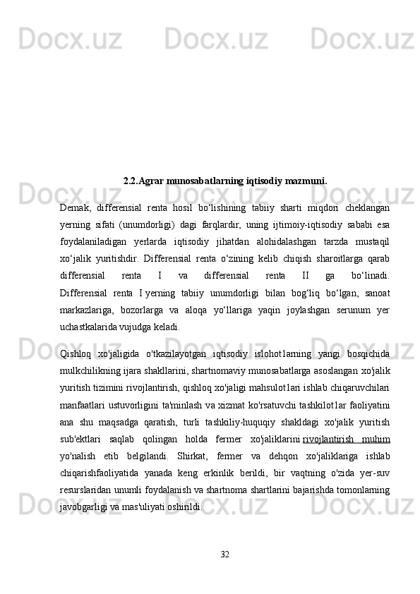 2.2.Agrar munosabatlarning iqtisodiy mazmuni.
Demak,   differensial   renta   hosil   bo‘lishining   tabiiy   sharti   miqdori   cheklangan
yerning   sifati   (unumdorligi)   dagi   farqlardir,   uning   ijtimoiy-iqtisodiy   sababi   esa
foydalaniladigan   yerlarda   iqtisodiy   jihatdan   alohidalashgan   tarzda   mustaqil
xo‘jalik   yuritishdir.   Differensial   renta   o‘zining   kelib   chiqish   sharoitlarga   qarab
differensial   renta   I   va   differensial   renta   II   ga   bo‘linadi.
Differensial   renta   I   yerning   tabiiy   unumdorligi   bilan   bog‘liq   bo‘lgan,   sanoat
markazlariga,   bozorlarga   va   aloqa   yo‘llariga   yaqin   joylashgan   serunum   yer
uchastkalarida vujudga keladi.  
Qishloq   xo'jaligida   o'tkazilayotgan   iqtisodiy   islohot1arning   yangi   bosqichida
mulkchilikning ijara shakllarini, shartnomaviy munosabatlarga asoslangan   хо 'jalik
yuritish tizimini rivojlantirish, qishloq xo'jaligi mahsulot1ari ishlab chiqaruvchilari
manfaatlari ustuvorligini ta'minlash v а   xizmat ko'rsatuvchi tashkilot1ar faoliyatini
ana   shu   maqsadga   qaratish,   turli   tashkiliy-huquqiy   shakldagi   xo'jalik   yuritish
sub'ektlari   saqlab   qolingan   holda   fermer   хо 'jaliklarini   rivojlantirish   muhim
yo'nalish   etib   belgilandi.   Shirkat,   fermer   va   dehqon   хо 'jaliklariga   ishlab
chiqarishfaoliyatida   yanada   keng   erkinlik   berildi,   bir   vaqtning   o'zida   yer-suv
resurslaridan unumli foydalanish va shartnoma shartlarini bajarishda tomonlarning
javobgarligi va mas'uliyati oshirildi.
32 