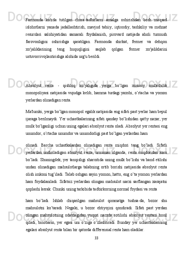 Farmonda   ko'zda   tutilgan   chora-tadbirlarni   amalga   oshirishdan   bosh   maqsad
islohotlarni   yanada   jadallashtirish,   mavjud   tabiiy,   iqtisodiy,   tashkiliy   va   mehnat
resurslari   salohiyatidan   samarali   foydalanish,   pirovard   natijada   aholi   turmush
farovonligini   oshirishga   qaratilgan.   Farmonda   shirkat,   fermer   va   dehqon
хо 'jaliklarining   teng   huquqligini   saqlab   qolgan   fermer   хо 'jaliklarini
ustuvorrivojlantirishga alohida urg'u berildi.
Absolyut   renta   -   qishloq   xo’jaligida   yerga   bo’lgan   xususiy   mulkchilik
monopoliyasi  natijasida vujudga kelib, hamma turdagi:yaxshi, o’rtacha va yomon
yerlardan olinadigan renta.
Ma'lumki, yerga bo’lgan monopol egalik natijasida eng sifati past yerlar ham bepul
ijaraga berilmaydi. Yer uchastkalarining sifati qanday bo’lishidan qat'iy nazar, yer
mulk bo’lganligi uchun uning egalari absolyut renta oladi. Absolyut yer rentasi eng
unumdor, o’rtacha unumdor va unumdorligi past bo’lgan yerlardan ham
olinadi.   Barcha   uchastkalardan   olinadigan   renta   miqdori   teng   bo’ladi.   Sifatli
yerlardan   undiriladigan   absolyut   renta,   umuman   olganda,   renta   miqdoridan   kam
bo’ladi. Shuningdek, yer tanqisligi sharoitida uning mulk bo’lishi va band etilishi
undan   olinadigan   mahsulotlarga   talabning   ortib   borishi   natijasida   absolyut   renta
olish imkoni tug’iladi. Talab oshgan sayin yomon, hatto, eng o’ta yomon yerlardan
ham   foydalaniladi.   Sifatsiz   yerlardan   olingan   mahsulot   narxi   sarflangan   xarajatni
qoplashi kerak. Chunki uning tarkibida tadbirkorning normal foydasi va renta
ham   bo’ladi.   Ishlab   chiqarilgan   mahsulot   qimmatga   tushsa-da,   bozor   shu
mahsulotni   ko’taradi.   Negaki,   u   bozor   ehtiyojini   qondiradi.   Sifati   past   yerdan
olingan   mahsulotning   odatdagidan   yuqori   narxda   sotilishi   absolyut   rentani   hosil
qiladi,   binobarin,   yer   egasi   uni   o’ziga   o’zlashtiradi.   Bunday   yer   uchastkalarining
egalari absolyut renta bilan bir qatorda differensial renta ham oladilar.
33 