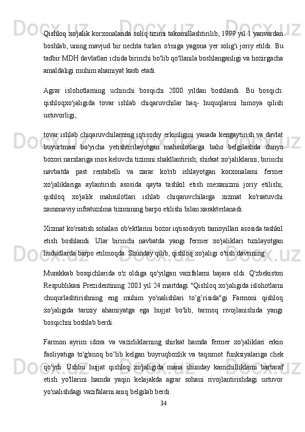 Qishloq  хо 'jalik korxonalarida soliq tizimi takomillashtirilib, 1999 yil 1 yanvardan
boshlab, uning mavjud bir nechta turlari o'rniga yagona yer solig'i joriy etildi.   В u
tadbir MDH davlatlari ichida birinchi bo'lib qo'llanila boshlanganligi va hozirgacha
amaldaligi muhim ahamiyat kasb etadi.
Agrar   islohotlarning   uchinchi   bosqichi   2000   yildan   boshlandi.   В u   bosqich:
qishloqxo'jaligida   tovar   ishlab   chiqaruvchilar   haq-   huquqlarini   himoya   qilish
ustuvorligi;
tovar ishlab chiqaruvchilarning iqtisodiy erkinligini yanada kengaytirish va davlat
buyurtmasi   bo'yicha   yetishtirilayotgan   mahsulotlarga   baho   belgilashda   dunyo
bozori narxlariga mos keluvchi tizimni shakllantirish; shirkat  хо 'jaliklarini, birinchi
navbatda   past   rentabelli   v а   zarar   ko'rib   ishlayotgan   korxonalarni   fermer
хо 'jaliklariga   aylantirish   asosida   qayta   tashkil   etish   mexanizmi   joriy   etilishi;
qishloq   xo'jalik   mahsulotlari   ishlab   chiqaruvchilarga   xizmat   ko'rsatuvchi
zamonaviy infratuzilma tizimining barpo etilishi bilan xarakterlanadi.
Xizmat ko'rsatish sohalari ob'ektlarini bozor iqtisodiyoti tamoyillari asosida tashkil
etish   boshlandi.   Ular   birinchi   navbatda   yangi   fermer   xo'jaliklari   tuzilayotgan
hududlarda barpo etilmoqda. Shunday qilib, qishloq  хо 'jaligi o'tish davrining
Murakkab   bosqichlarida   o'z   oldiga   qo'yilgan   vazifalarni   bajara   oldi.   Q'zbekiston
Respublikasi Prezidentining 2003 yil 24 martdagi "Qishloq   хо 'jaligida islohotlarni
chuqurlashtirishning   eng   muhim   yo'nalishlari   to’g’risida"gi   Farmoni   qishloq
xo'jaligida   tarixiy   ahamiyatga   ega   hujjat   bo'lib,   tarmoq   rivojlanishida   yangi
bosqichni boshlab berdi.
Farmon   ayrim   idora   v а   vazirliklarning   shirkat   hamda   fermer   xo'jaliklari   erkin
faoliyatiga   to'g'anoq   bo’lib   kelgan   buyruqbozlik   v а   taqsimot   funksiyalariga   chek
qo'ydi.   Ushbu   hujjat   qishloq   хо 'jaligida   mana   shunday   kamchilliklarni   bartaraf
etish   yo'llarini   hamda   yaqin   kelajakda   agrar   sohani   rivojlantirishdagi   ustuvor
yo'nalishdagi vazifalarni aniq belgilab berdi.
34 