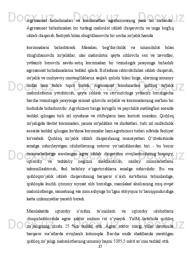 Agrosanoat   birlashmalari   v а   kombinatlari   agrobiznesning   yana   bir   turlaridir.
Agrosanoat   birlashmalari   bir   turdagi  mahsulot   ishlab  chiqaruvchi  v а   unga  bog'liq
ishlab chiqarish faoliyati bilan shug'ullanuvchi bir necha  хо 'jalik hamda
korxonalarni   birlashtiradi.   Masalan,   bog'dorchilik   v а   uzumchilik   bilan
shug'ullanuvchi   хо 'jaliklar,   ular   mahsulotni   qayta   ishlovchi   sex   v а   zavodlar,
yetkazib   beruvchi   savdo-sotiq   korxonalari   bir   texnologik   jarayonga   birlashib
agrosanoat birlashmalarini tashkil qiladi. Birl а shm а  ishtirokchilari ishlab chiqarish,
xo'jalik v а  moliyaviy mustaqilliklarini saqlab qolishi bilan birga, ularning umumiy
mulki   ham   tarkib   topib   boradi.   Agrosanoat   kombinatlari   qishloq   хо 'jalik
mahsulotlarini   yetishtirish,   qayta   ishlash   v а   iste'molchiga   yetkazib   berishgacha
barcha texnologik jarayonga xizmat qiluvchi  хо 'jalik v а  korxonalarning ma'lum bir
hududida birlashuvidir. Agrobiznes turiga ko'ngilli v а  paychilik mablag'lari asosida
tashkil   qilingan   turli   xil   uyushma   v а   ittifoqlarni   ham   kiritish   mumkin.   Qishloq
хо 'jaligida davlat korxonalari, jamoa   хо 'jaliklari v а   shirkatlari, turli xil mulkchilik
asosida tashkil qilingan ko'shma korxonalar ham agrobiznes turlari sifatida faoliyat
ko'rsatadi.   Qishloq   xo’jalik   ishlab   chiqarishning   xususiyatlari   O’zbekistonda
amalga   oshirilayotgan   islohotlarning   ustuvor   yo’nalishlaridan   biri   -   bu   bozor
munosabatlariga   asoslangan   agrar   ishlab   chiqarishni   rivojlantirishning   huquqiy,
iqtisodiy   va   tashkiliy   negizini   shakllantirish,   mulkiy   munosabatlarni
takomillashtirish,   faol   tarkibiy   o’zgartirishlarni   amalga   oshirishdir.   Bu   esa
qishloqxo’jalik   ishlab   chiqarishning   barqaror   o’sish   sur'atlarini   ta'minlashga,
qishloqda   kuchli   ijtimoiy   siyosat   olib   borishga,   mamlakat   aholisining   oziq-ovqat
mahsulotlariga, sanoatning esa xom ashyoga bo’lgan ehtiyojini to’laroqqondirishga
katta imkoniyatlar yaratib beradi.
Mamlakatda   iqtisodiy   o’sishni   ta’minlash   va   iqtisodiy   islohotlarni
chuqurlashtirishda   agrar   sektor   muhim   rol   o’ynaydi.   YaIM   tarkibida   qishloq
xo’jaligining   ulushi   25   %ni   tashkil   etdi.   Agrar   sektor   oxirgi   yillar   davomida
barqaror   sur’atlarda   rivojlanib   kelmoqda.   Barcha   mulk   shakllarida   yaratilgan
qishloq xo’jaligi mahsulotlarning umumiy hajmi 5395,5 mlrd so’mni tashkil etdi.
35 