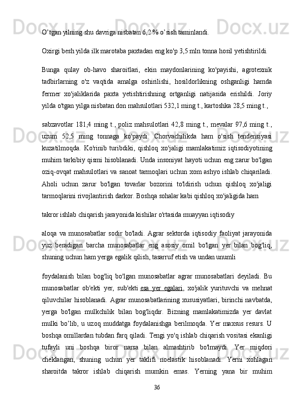 O’tgan yilning shu davriga nisbatan 6,2 % o’sish taminlandi.
Oxirgi besh yilda ilk marotaba paxtadan eng ko'p 3,5 mln tonna hosil yetishtirildi.
Bunga   qulay   ob-havo   sharoitlari,   ekin   maydonlarining   ko'payishi,   agrotexnik
tadbirlarning   o'z   vaqtida   amalga   oshirilishi,   hosildorlikning   oshganligi   hamda
fermer   хо 'jaliklarida   paxta   yetishtirishning   ortganligi   natijasida   erishildi.   Joriy
yilda o'tgan yilga nisbatan don mahsulotlari 532,1 ming t., kartoshka 28,5 ming t.,
sabzavotlar   181,4   ming   t.,   poliz   mahsulotlari   42,8   ming   t.,   mevalar   97,6   ming   t.,
uzum   52,5   ming   tonnaga   ko'paydi.   Chorvachilikda   ham   o'sish   tendensiyasi
kuzatilmoqda.   Ko'rinib   turibdiki,   qishloq   хо 'jaligi   mamlakatimiz   iqtisodiyotining
muhim tarkibiy qismi hisoblanadi. Unda insoniyat hayoti uchun eng zarur bo'lgan
oziq-ovqat mahsulotlari v а   sanoat  tarmoqlari uchun   хо m ashyo ishlab chiqariladi.
Aholi   uchun   zarur   bo'lgan   tovarlar   bozorini   to'ldirish   uchun   qishloq   xo'jaligi
tarmoqlarini rivojlantirish darkor. Boshqa sohalar kabi qishloq  хо 'jaligida ham
takror ishlab chiqarish jarayonida kishilar o'rtasida muayyan iqtisodiy
aloqa   v а   munosabatlar   sodir   bo'ladi.   Agrar   sektorda   iqtisodiy   faoliyat   jarayonida
yuz   beradigan   barcha   munosabatlar   eng   asosiy   omil   bo'lgan   yer   bilan   bog'liq,
shuning uchun ham yerga egalik qilish, tasarruf etish v а  undan unumli
foydalanish   bilan   bog'liq   bo'lgan   munosabatlar   agrar   munosabatlari   deyiladi.   Bu
munosabatlar   ob'ekti   yer,   sub'ekti   esa   yer   egalari ,   хо 'jalik   yurituvchi   va   mehnat
qiluvchilar  hisoblanadi.  Agrar  munosabatlarining  xususiyatlari, birinchi  navbatda,
yerga   bo'lgan   mulkchilik   bilan   bog'liqdir.   Bizning   mamlakatimizda   yer   davlat
mulki   bo’lib,   u   uzoq   muddatga   foydalanishga   berilmoqda.   Yer   maxsus   resurs.   U
boshqa omillardan tubdan farq qiladi. Tengi yo'q ishlab chiqarish vositasi ekanligi
tufayli   uni   boshqa   biror   narsa   bilan   almashtirib   bo'lmaydi.   Yer   miqdori
cheklangan,   shuning   uchun   yer   taklifi   noelastik   hisoblanadi.   Yerni   xohlagan
sharoitda   takror   ishlab   chiqarish   mumkin   emas.   Yerning   yana   bir   muhim
36 