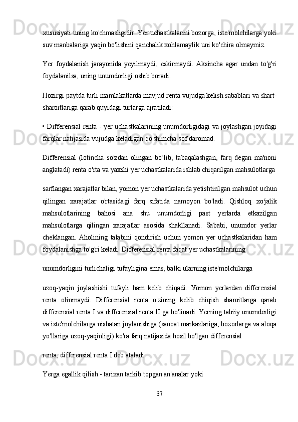 xususiyati uning ko'chmasligidir. Yer uchastkalarini bozorga, iste'molchilarga yoki
suv manbalariga yaqin bo'lishini qanchalik xohlamaylik uni ko'chira olmaymiz.
Yer   foydalanish   jarayonida   yeyilmaydi,   eskirmaydi.   Aksincha   agar   undan   to'g'ri
foydalanilsa, uning unumdorligi oshib boradi.
Hozirgi paytda turli mamlakatlarda mavjud renta vujudga kelish sabablari va shart-
sharoitlariga qarab quyidagi turlarga ajratiladi:
• Differensial renta - yer uchastkalarining unumdorligidagi va joylashgan joyidagi
farqlar natijasida vujudga keladigan qo'shimcha sof daromad.
Differensial   (lotincha   so'zdan   olingan   bo’lib,   tabaqalashgan,   farq   degan   ma'noni
anglatadi) renta o'rta va yaxshi yer uchastkalarida ishlab chiqarilgan mahsulotlarga
sarflangan xarajatlar bilan,  уо m о n yer uchastkalarida yetishtirilgan mahsulot uchun
qilingan   xarajatlar   o'rtasidagi   farq   sifatida   namoyon   bo'ladi.   Qishloq   хо 'jalik
mahsulotlarining   bahosi   ana   shu   unumdorligi   past   yerlarda   etkazilgan
mahsulotlarga   qilingan   xarajatlar   asosida   shakllanadi.   Sababi,   unumdor   yerlar
cheklangan.   Aholining   talabini   qondirish   uchun   уо m о n   yer   uchastkalaridan   ham
foydalanishga to'g'ri keladi. Differensial renta faqat yer uchastkalarining
unumdorligini turlichaligi tufayligina emas, balki ularning iste'molchilarga
uzoq-yaqin   joylashishi   tufayli   ham   kelib   chiqadi.   Уо mon   yerlardan   differensial
renta   olinmaydi.   Differensial   renta   o'zining   kelib   chiqish   sharoitlarga   qarab
differensial renta I va differensial renta II ga bo'linadi. Yerning tabiiy unumdorligi
va iste'molchilarga nisbatan joylanishiga (sanoat markazlariga, bozorlarga va aloqa
yo'llariga uzoq-yaqinligi) ko'ra farq natijasida hosil bo'lgan differensial
renta, differensial renta I deb ataladi.
Yerga egallik qilish - tarixan tarkib topgan an'analar yoki
37