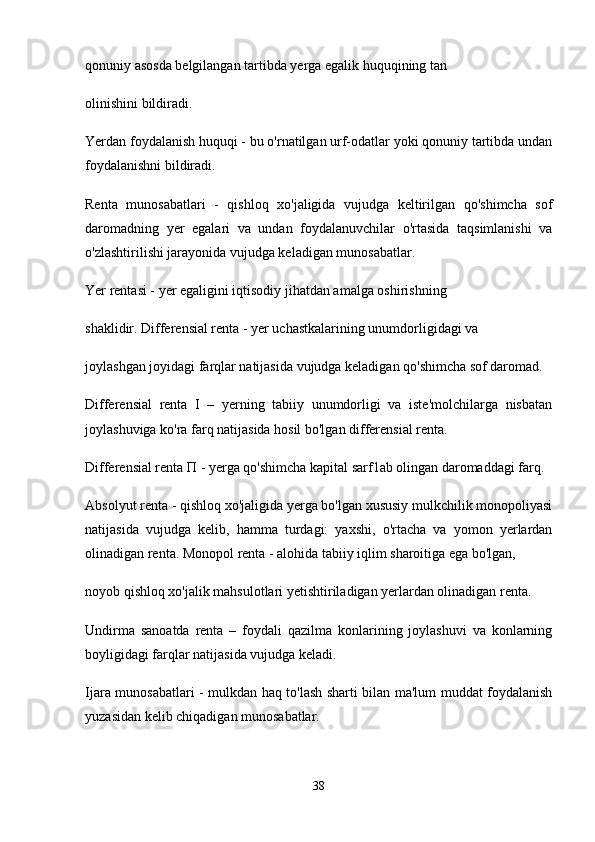 qonuniy asosda belgilangan tartibda yerga egalik huquqining tan
olinishini bildiradi.
Yerdan foydalanish huquqi - bu o'rnatilgan urf-odatlar yoki qonuniy tartibda undan
foydalanishni bildiradi.
Renta   munosabatlari   -   qishloq   xo'jaligida   vujudga   keltirilgan   qo'shimcha   sof
daromadning   yer   egalari   va   undan   foydalanuvchilar   o'rtasida   taqsimlanishi   va
o'zlashtirilishi jarayonida vujudga keladigan munosabatlar.
Yer rentasi - yer egaligini iqtisodiy jihatdan amalga oshirishning
shaklidir. Differensial renta - yer uchastkalarining unumdorligidagi va
joylashgan joyidagi farqlar natijasida vujudga keladigan qo'shimcha sof daromad.
Differensial   renta   I   –   yerning   tabiiy   unumdorligi   va   iste'molchilarga   nisbatan
joylashuviga ko'ra farq natijasida hosil bo'lgan differensial renta.
Differensial renta  П  - yerga qo'shimcha kapital sarf1ab olingan daromaddagi farq.
Absolyut renta - qishloq xo'jaligida yerga bo'lgan xususiy mulkchilik monopoliyasi
natijasida   vujudga   kelib,   hamma   turdagi:   yaxshi,   o'rtacha   va   yomon   yerlardan
olinadigan renta. Monopol renta - alohida tabiiy iqlim sharoitiga ega bo'lgan,
noyob qishloq  хо 'jalik mahsulotlari yetishtiriladigan yerlardan olinadigan renta.
Undirma   sanoatda   renta   –   foydali   qazilma   konlarining   joylashuvi   va   konlarning
boyligidagi farqlar natijasida vujudga keladi.
Ijara munosabatlari - mulkdan haq to'lash sharti bilan ma'lum muddat foydalanish
yuzasidan kelib chiqadigan munosabatlar.
38 