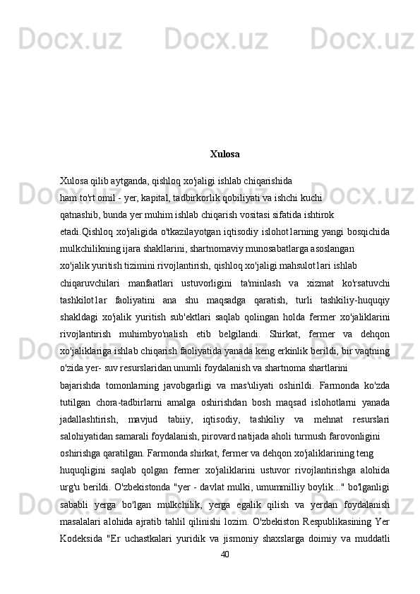 Xulosa
Xulosa qilib aytganda, qishloq  хо 'jaligi ishlab chiqarishida
ham to'rt omil - yer, kapital, tadbirkorlik qobiliyati v а  ishchi kuchi
qatnashib, bunda yer muhim ishlab chiqarish vositasi sifatida ishtirok
etadi.Qishloq xo'jaligida o'tkazilayotgan iqtisodiy islohot1arning yangi bosqichida
mulkchilikning ijara shakllarini, shartnomaviy munosabatlarga asoslangan
хо 'jalik yuritish tizimini rivojlantirish, qishloq xo'jaligi mahsulot1ari ishlab
chiqaruvchilari   manfaatlari   ustuvorligini   ta'minlash   v а   xizmat   ko'rsatuvchi
tashkilot1ar   faoliyatini   ana   shu   maqsadga   qaratish,   turli   tashkiliy-huquqiy
shakldagi   xo'jalik   yuritish   sub'ektlari   saqlab   qolingan   holda   fermer   хо 'jaliklarini
rivojlantirish   muhimbyo'nalish   etib   belgilandi.   Shirkat,   fermer   va   dehqon
хо 'jaliklariga ishlab chiqarish faoliyatida yanada keng erkinlik berildi, bir vaqtning
o'zida yer- suv resurslaridan unumli foydalanish va shartnoma shartlarini
bajarishda   tomonlarning   javobgarligi   va   mas'uliyati   oshirildi.   Farmonda   ko'zda
tutilgan   chora-tadbirlarni   amalga   oshirishdan   bosh   maqsad   islohotlarni   yanada
jadallashtirish,   mavjud   tabiiy,   iqtisodiy,   tashkiliy   va   mehnat   resurslari
salohiyatidan samarali foydalanish, pirovard natijada aholi turmush farovonligini
oshirishga qaratilgan. Farmonda shirkat, fermer va dehqon  хо 'jaliklarining teng
huquqligini   saqlab   qolgan   fermer   хо 'jaliklarini   ustuvor   rivojlantirishga   alohida
urg'u berildi. O'zbekistonda "yer - davlat mulki, umummilliy boylik..." bo'lganligi
sababli   yerga   bo'lgan   mulkchilik,   yerga   egalik   qilish   va   yerdan   foydalanish
masalalari  alohida ajratib tahlil qilinishi lozim. O'zbekiston Respublikasining  Yer
Kodeksida   "Er   uchastkalari   yuridik   va   jismoniy   shaxslarga   doimiy   v а   muddatli
40 