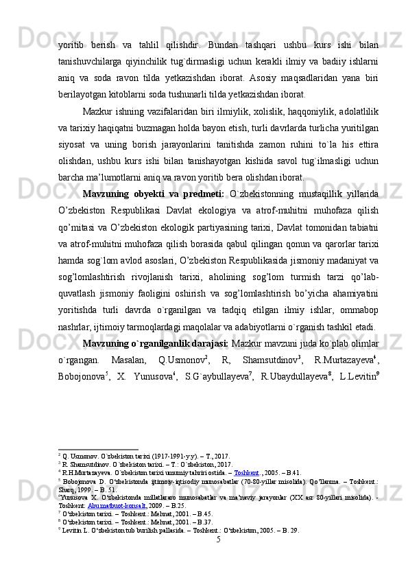 yoritib   berish   va   tahlil   qilishdir .   Bundan   tashqari   ushbu   kurs   ishi   bilan
tanishuvchilarga   qiyinchilik   tug`dirmasligi   uchun   kerakli   ilmiy   va   badiiy   ishlarni
aniq   va   soda   ravon   tilda   yetkazishdan   iborat.   Asosiy   maqsadlaridan   yana   biri
berilayotgan kitoblarni soda tushunarli tilda yetkazishdan iborat. 
Mazkur  ishning  vazifalaridan biri  ilmiylik, xolislik, haqqoniylik, adolatlilik
va tarixiy haqiqatni buzmagan holda bayon etish, turli davrlarda turlicha yuritilgan
siyosat   va   uning   borish   jarayonlarini   tanitishda   zamon   ruhini   to`la   his   ettira
olishdan,   ushbu   kurs   ishi   bilan   tanishayotgan   kishida   savol   tug`ilmasligi   uchun
barcha ma’lumotlarni aniq va ravon yoritib bera olishdan iborat.
Mavzuning   obyekti   va   predmeti:   O`zbekistonning   mustaqillik   yillarida
O’zbekiston   Respublikasi   Davlat   ekologiya   va   atrof-muhitni   muhofaza   qilish
qo’mitasi  va O’zbekiston ekologik partiyasining tarixi, Davlat  tomonidan tabiatni
va atrof-muhitni muhofaza qilish   borasida qabul qilingan   qonun va qarorlar tarixi
hamda sog`lom avlod asoslari, O’zbekiston Respublikasida jismoniy madaniyat va
sog’lomlashtirish   rivojlanish   tarixi,   aholining   sog’lom   turmish   tarzi   qo’lab-
quvatlash   jismoniy   faoligini   oshirish   va   sog’lomlashtirish   bo’yicha   ahamiyatini
yoritishda   turli   davrda   o`rganilgan   va   tadqiq   etilgan   ilmiy   ishlar,   ommabop
nashrlar, ijtimoiy tarmoqlardagi maqolalar va adabiyotlarni o`rganish tashkil etadi .
Mavzuning o`rganilganlik darajasi:  Mazkur mavzuni juda ko`plab olimlar
o`rgangan.   Masalan,   Q.Usmonov 2
,   R,   Shamsutdinov 3
,   R.Murtazayeva 4
,
Bobojonova 5
,   X.   Yunusova 6
,   S.G`aybullayeva 7
,   R.Ubaydullayeva 8
,   L.Levitin 9
2
 Q. Usmonov. O`zbekiston tarixi (1917-1991-y.y). – T., 2017. 
3
 R. Shamsutdinov. O`zbekiston tarixi. – T.: O`zbekiston, 2017.
4
 R.H.Murtazayeva. O`zbekiston tarixi umumiy tahriri ostida. –   Toshkent ., 2005. – B.41.
5
  Bobojonova   D.   O‘zbekistonda   ijtimoiy-iqtisodiy   munosabatlar   (70-80-yillar   misolida).   Qo’llanma.   –   Toshkent.:
Sharq, 1999. – B. 51.
6
Yunusova   X.   O‘zbekistonda   millatlararo   munosabatlar   va   ma’naviy   jarayonlar   (XX   asr   80-yillari   misolida).   -
Toshkent:   Abu matbuot-konsalt , 2009. – B.25. 
7
 O‘zbekiston tarixi. – Toshkent.: Mehnat, 2001. – B.45.
8
 O‘zbekiston tarixi. – Toshkent.: Mehnat, 2001. – B.37.
9
  Levitin L. O‘zbekiston tub burilish pallasida. – Toshkent.: O‘zbekiston, 2005. – B. 29 .
5 