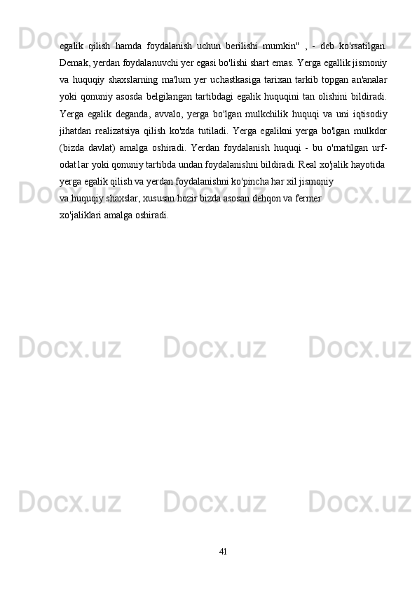 egalik   qilish   hamda   foydalanish   uchun   berilishi   mumkin"   ,   -   deb   ko'rsatilgan.
Demak, yerdan foydalanuvchi yer egasi bo'lishi shart emas. Yerga egallik jismoniy
v а   huquqiy   shaxslarning   ma'lum   yer   uchastkasiga   tarixan   tarkib   topgan   an'analar
yoki   qonuniy   asosda   belgilangan   tartibdagi   egalik   huquqini   tan   olishini   bildiradi.
Yerga   egalik   deganda,   avvalo,   yerga   bo'lgan   mulkchilik   huquqi   va   uni   iqtisodiy
jihatdan   realizatsiya   qilish   ko'zda   tutiladi.   Yerga   egalikni   yerga   bo'lgan   mulkdor
(bizda   davlat)   amalga   oshiradi.   Yerdan   foydalanish   huquqi   -   bu   o'rnatilgan   urf-
odat1ar yoki qonuniy tartibda undan foydalanishni bildiradi. Real  хо 'jalik hayotida
yerga egalik qilish v а  yerdan foydalanishni ko'pincha har xil jismoniy
va huquqiy shaxslar, xususan hozir bizda asosan dehqon va fermer
хо 'jaliklari amalga oshiradi.
41 