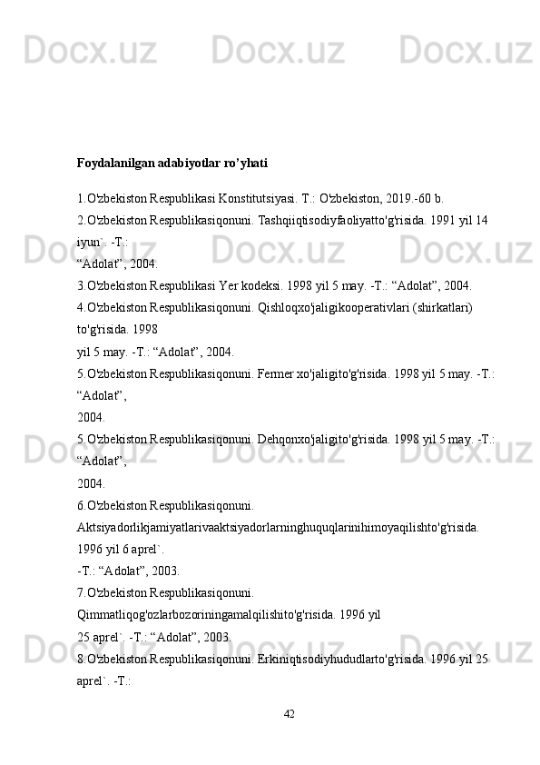 Foydalanilgan adabiyotlar ro’yhati
1.O'zbekiston Respublikasi Konstitutsiyasi. T.: O'zbekiston, 2019.-60 b.
2.O'zbekiston Respublikasiqonuni. Tashqiiqtisodiyfaoliyatto'g'risida. 1991 yil 14 
iyun`. -T.: 
“Adolat”, 2004.
3.O'zbekiston Respublikasi Yer kodeksi. 1998 yil 5 may. -T.: “Adolat”, 2004.
4.O'zbekiston Respublikasiqonuni. Qishloqxo'jaligikooperativlari (shirkatlari) 
to'g'risida. 1998 
yil 5 may. -T.: “Adolat”, 2004.
5.O'zbekiston Respublikasiqonuni. Fermer xo'jaligito'g'risida. 1998 yil 5 may. -T.: 
“Adolat”, 
2004.
5.O'zbekiston Respublikasiqonuni. Dehqonxo'jaligito'g'risida. 1998 yil 5 may. -T.: 
“Adolat”, 
2004.
6.O'zbekiston Respublikasiqonuni. 
Aktsiyadorlikjamiyatlarivaaktsiyadorlarninghuquqlarinihimoyaqilishto'g'risida. 
1996 yil 6 aprel`. 
-T.: “Adolat”, 2003.
7.O'zbekiston Respublikasiqonuni. 
Qimmatliqog'ozlarbozoriningamalqilishito'g'risida. 1996 yil 
25 aprel`. -T.: “Adolat”, 2003.
8.O'zbekiston Respublikasiqonuni. Erkiniqtisodiyhududlarto'g'risida. 1996 yil 25 
aprel`. -T.: 
42 