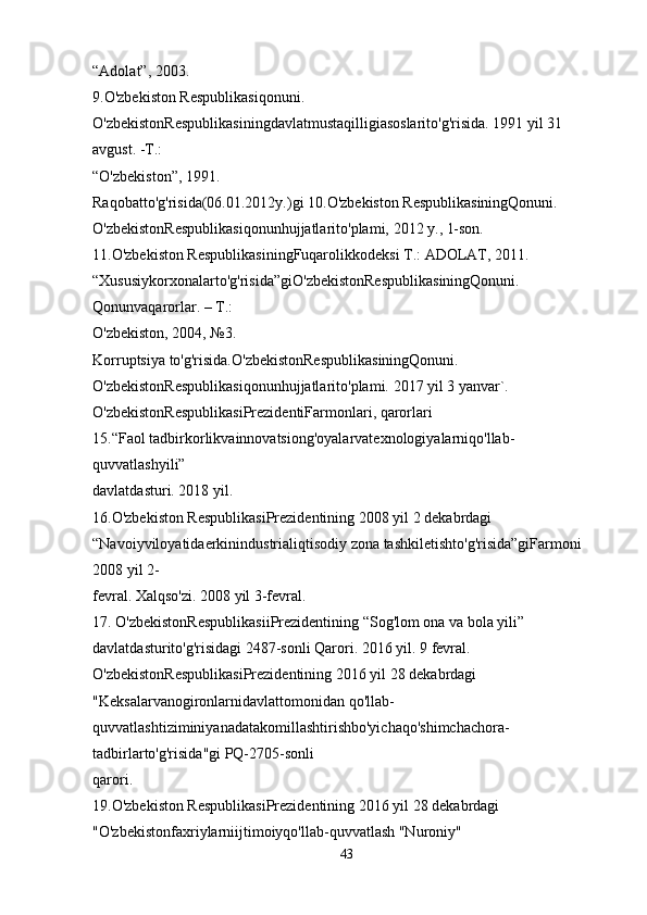 “Adolat”, 2003.
9.O'zbekiston Respublikasiqonuni. 
O'zbekistonRespublikasiningdavlatmustaqilligiasoslarito'g'risida. 1991 yil 31 
avgust. -T.: 
“O'zbekiston”, 1991.
Raqobatto'g'risida(06.01.2012y.)gi 10.O'zbekiston RespublikasiningQonuni. 
O'zbekistonRespublikasiqonunhujjatlarito'plami, 2012 y., 1-son.
11.O'zbekiston RespublikasiningFuqarolikkodeksi T.: ADOLAT, 2011.
“Xususiykorxonalarto'g'risida”giO'zbekistonRespublikasiningQonuni. 
Qonunvaqarorlar. – T.: 
O'zbekiston, 2004, №3.
Korruptsiya to'g'risida.O'zbekistonRespublikasiningQonuni. 
O'zbekistonRespublikasiqonunhujjatlarito'plami. 2017 yil 3 yanvar`.
O'zbekistonRespublikasiPrezidentiFarmonlari, qarorlari
15.“Faol tadbirkorlikvainnovatsiong'oyalarvatexnologiyalarniqo'llab-
quvvatlashyili” 
davlatdasturi. 2018 yil.
16.O'zbekiston RespublikasiPrezidentining 2008 yil 2 dekabrdagi 
“Navoiyviloyatidaerkinindustrialiqtisodiy zona tashkiletishto'g'risida”giFarmoni 
2008 yil 2-
fevral. Xalqso'zi. 2008 yil 3-fevral.
17. O'zbekistonRespublikasiiPrezidentining “Sog'lom ona va bola yili” 
davlatdasturito'g'risidagi 2487-sonli Qarori. 2016 yil. 9 fevral.
O'zbekistonRespublikasiPrezidentining 2016 yil 28 dekabrdagi 
"Keksalarvanogironlarnidavlattomonidan qo'llab-
quvvatlashtiziminiyanadatakomillashtirishbo'yichaqo'shimchachora-
tadbirlarto'g'risida"gi PQ-2705-sonli 
qarori.
19.O'zbekiston RespublikasiPrezidentining 2016 yil 28 dekabrdagi 
"O'zbekistonfaxriylarniijtimoiyqo'llab-quvvatlash "Nuroniy" 
43 