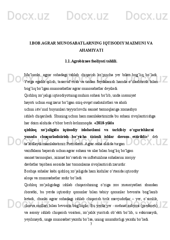 I.BOB.AGRAR MUNOSABATLARNING IQTISODIY MAZMUNI VA
AHAMIYATI
1.1.Agrobiznes faoliyati tahlili.
Ma‘lumki,   agrar   sohadagi   ishlab   chiqarish   ko’pincha   yer   bilan   bog’liq   bo’ladi.
Yerga egalik qilish, tasarruf etish va undan foydalanish hamda o’zlashtirish bilan
bog’liq bo’lgan munosabatlar agrar munosabatlar deyiladi. 
Qishloq xo‘jaligi iqtisodiyotning muhim sohasi bo‘lib, unda insoniyat 
hayoti uchun eng zarur bo‘lgan oziq-ovqat mahsulotlari va aholi
uchun iste’mol buyumlari tayyorlovchi sanoat tarmoqlariga xomashyo 
ishlab chiqariladi. Shuning uchun ham mamlakatimizda bu sohani rivojlantirishga
har doim alohida e’tibor berib kelinmoqda.  «201 8 -yilda  
qishloq   xo‘jaligida   iqtisodiy   islohotlami   va   tarkibiy   o‘zgarishlarni  
yanada   chuqurlashtirish   bo‘yicha   tizimli   ishlar   davom   ettirildi» 1
  deb
ta’kidlaydi mamlakatimiz Prezidenti. Agrar soha oldida turgan 
vazifalami bajarish uchun agrar sohani va ular bilan bog‘liq bo‘lgan
sanoat tarmoqlari, xizmat ko‘rsatish va infratuzilma sohalarini xorijiy 
davlatlar tajribasi asosida har tomonlama rivojlantirish zarurdir.
Boshqa sohalar kabi qishloq xo‘jaligida ham kishilar o‘rtasida iqtisodiy 
aloqa va munosabatlar sodir bo‘ladi.
Qishloq   xo’jaligidagi   ishlab   chiqarishining   o’ziga   xos   xususiyatlari   shundan
iboratki,   bu   yerda   iqtisodiy   qonunlar   bilan   tabiiy   qonunlar   bevosita   bog’lanib
ketadi,   chunki   agrar   sohadagi   ishlab   chiqarish   tirik   mavjudotlar   –   yer,   o’simlik,
chorva mollari bilan bevosita bog’liqdir. Bu yerda yer - mehnat ashyosi (predmeti)
va   asosiy   ishlab   chiqarish   vositasi,   xo’jalik   yuritish   ob‘ekti   bo’lib,   u   eskirmaydi,
yeyilmaydi, unga munosabat yaxshi bo’lsa, uning unumdorligi yaxshi bo’ladi. 
7 