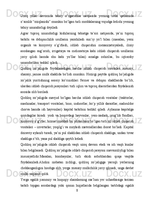 Uzoq   yillar   davomida   tabiiy   o’zgarishlar   natijasida   yerning   ustki   qatlamida
o’simlik “oziqlanishi” mumkin bo’lgan turli moddalarning vujudga kelishi yerning
tabiiy unumdorligi deyiladi.
Agrar   tuproq   unumdorligi   kishilarning   tabiatga   ta‘siri   natijasida,   ya‘ni   tuproq
tarkibi   va   dehqonchilik   usullarini   yaxshilash   sun‘iy   yo’l   bilan   (masalan,   yerni
organik   va   kimyoviy   o’g’itlash,   ishlab   chiqarishni   mexanizatsiyalash,   ilmiy
asoslangan   sug’orish,   irrigatsiya   va   melioratsiya   kabi   ishlab   chiqarish   usullarini
joriy   qilish   hamda   shu   kabi   yo’llar   bilan)   amalga   oshirilsa,   bu   iqtisodiy
unumdorlikni tashkil qiladi. 
Qishloq   xo’jaligida   foydalanadigan   barcha   ishlab   chiqarish   vositalari   xususiy,
shaxsiy, jamoa mulk shaklida bo’lish mumkin. Hozirgi paytda qishloq ho’jaligida
xo’jalik   yuritishning   asosiy   ko’rinishlari   fermer   va   dehqon   shakllarida   bo’lib,
ulardan ishlab chiqarish jarayonlari turli iqlim va tuproq sharoitlaridan foydalanish
asosida olib boriladi.
Qishloq   xo’jaligida   mavjud   bo’lgan   barcha   ishlab   chiqarish   vositalar   (traktorlar,
mashinalar,   transport   vositalari,   bino,   inshootlar,   ko’p   yillik   daraxtlar,   mahsuldor
chorva   hamda   ish   hayvonlari)   kapital   tarkibini   tashkil   qiladi.   Aylanma   kapitalga
quyidagilar   kiradi:   yosh   va   boquvdagi   hayvonlar,   yem-xashak,   urug’lik   fondlari,
kimyoviy o’g’itlar, hizmat muddati bir yildan kam bo’lgan turli xil ishlab chiqarish
vositalari – invertarlar, yoqilg’i va moylash materiallaridan iborat bo’ladi. Kapital
doiraviy aylanib turadi, ya‘ni pul shaklidan ishlab chiqarish shakliga, undan tovar
shakliga o’tib, yana pul shakliga qaytib keladi. 
Qishloq   xo’jaligida   ishlab   chiqarish   vaqti   uzoq   davom   etadi   va   ish   vaqti   kunlar
bilan belgilanadi. Qishloq xo’jaligida ishlab chiqarish jarayoni mavsumliyligi bilan
xususiyatlidir.Masalan,   kombaynlar,   turli   ekish   asboblaridan   qisqa   vaqtda
foydalaniladi.Aholini   nisbatan   zichligi,   qishloq   xo’jaligiga   yaroqli   yerlarning
cheklanganligini hisobga olib, yerga xususiy mulkchilik joriy qilinadi, unga davlat
mulki saqlanib qoldi.
Yerga   egalik   jismoniy   va   huquqiy   shaxslarning   ma‘lum   yer   uchastkasiga   tarixan
tarkib   topgan   asoslardagi   yoki   qonun   hujjatlarida   belgilangan   tartibdagi   egalik
8 