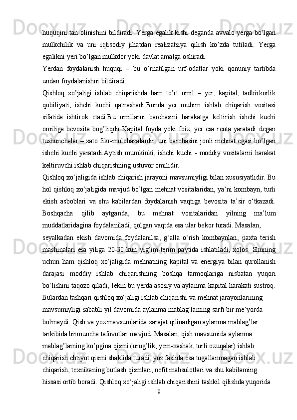 huquqini tan olinishini bildiradi. Yerga egalik kishi deganda avvalo yerga bo’lgan
mulkchilik   va   uni   iqtisodiy   jihatdan   realizatsiya   qilish   ko’zda   tutiladi.   Yerga
egalikni yeri bo’lgan mulkdor yoki davlat amalga oshiradi. 
Yerdan   foydalanish   huquqi   –   bu   o’rnatilgan   urf-odatlar   yoki   qonuniy   tartibda
undan foydalanishni bildiradi.
Qishloq   xo’jaligi   ishlab   chiqarishda   ham   to’rt   omil   –   yer,   kapital,   tadbirkorlik
qobiliyati,   ishchi   kuchi   qatnashadi.Bunda   yer   muhim   ishlab   chiqarish   vositasi
sifatida   ishtirok   etadi.Bu   omillarni   barchasini   harakatga   keltirish   ishchi   kuchi
omiliga   bevosita   bog’liqdir.Kapital   foyda   yoki   foiz,   yer   esa   renta   yaratadi   degan
tushunchalar – xato fikr-mulohazalardir, uni barchasini jonli mehnat egasi bo’lgan
ishchi  kuchi yaratadi.Aytish mumkinki, ishchi  kuchi  - moddiy vositalarni  harakat
keltiruvchi ishlab chiqarishning ustuvor omilidir. 
Qishloq xo‘jaligida ishlab chiqarish jarayoni mavsumiyligi bilan xususiyatlidir. Bu
hol qishloq xo‘jaligida mavjud bo’lgan mehnat vositalaridan, ya’ni kombayn, turli
ekish   asboblari   va   shu   kabilardan   foydalanish   vaqtiga   bevosita   ta’sir   o‘tkazadi.
Boshqacha   qilib   aytganda,   bu   mehnat   vositalaridan   yilning   ma’lum
muddatlaridagina foydalaniladi, qolgan vaqtda esa ular bekor turadi. Masalan,
seyalkadan   ekish   davomida   foydalanilsa,   g‘alla   o‘rish   kombaynlari,   paxta   terish
mashinalari   esa   yiliga   20-30   kun   yig‘im-terim   paytida   ishlatiladi,   xolos.   Shuning
uchun   ham   qishloq   xo‘jaligida   mehnatning   kapital   va   energiya   bilan   qurollanish
darajasi   moddiy   ishlab   chiqarishning   boshqa   tarmoqlariga   nisbatan   yuqori
bo‘lishini taqozo qiladi, lekin bu yerda asosiy va aylanma kapital harakati sustroq.
Bulardan tashqari qishloq xo‘jaligi ishlab chiqarishi va mehnat jarayonlarining 
mavsumiyligi sababli yil davomida aylanma mablag’laming sarfi bir me’yorda 
bolmaydi. Qish va yoz mavsumlarida xarajat qilinadigan aylanma mablag’lar 
tarkibida birmuncha tafovutlar mavjud. Masalan, qish mavsumida aylanma 
mablag’laming ko’pgina qismi (urug’lik, yem-xashak, turli ozuqalar) ishlab 
chiqarish ehtiyot qismi shaklida turadi, yoz faslida esa tugallanmagan ishlab 
chiqarish, texnikaning butlash qismlari, nefit mahsulotlari va shu kabilaming 
hissasi ortib boradi. Qishloq xo‘jaligi ishlab chiqarishini tashkil qilishda yuqorida
9 