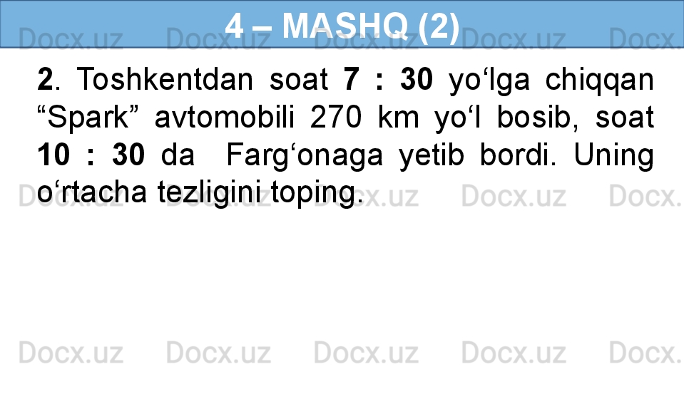 4 – MASHQ (2)
2 .  Toshkentdan  soat  7  :  30  yo‘lga  chiqqan 
“Spark”  avtomobili  270  km  yo‘l  bosib,  soat 
10  :  30  da    Farg‘onaga  yetib  bordi.  Uning 
o‘rtacha tezligini toping. 