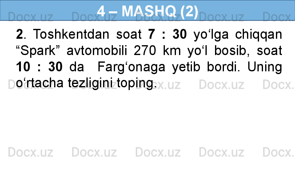 4 – MASHQ (2)
2 .  Toshkentdan  soat  7  :  30  yo‘lga  chiqqan 
“Spark”  avtomobili  270  km  yo‘l  bosib,  soat 
10  :  30  da    Farg‘onaga  yetib  bordi.  Uning 
o‘rtacha tezligini toping.
