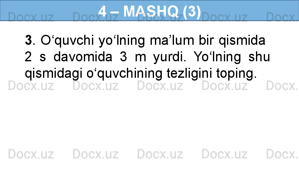 4 – MASHQ (3)
3 .  O‘quvchi  yo‘lning  ma’lum  bir  qismida   
2  s  davomida  3  m  yurdi.  Yo‘lning  shu 
qismidagi o‘quvchining tezligini toping. 