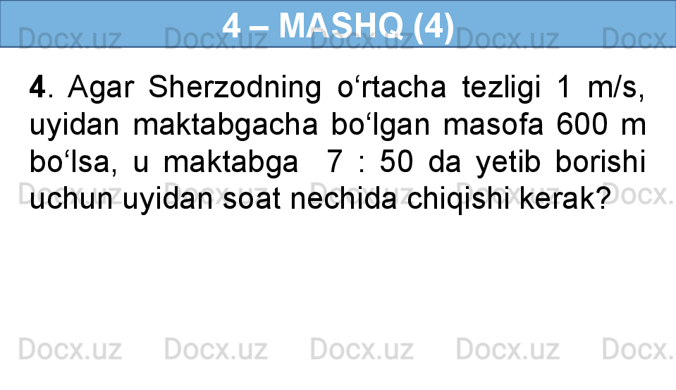 4 – MASHQ (4)
4 .  Agar  Sherzodning  o‘rtacha  tezligi  1  m/s, 
uyidan  maktabgacha  bo‘lgan  masofa  600  m 
bo‘lsa,  u  maktabga    7  :  50  da  yetib  borishi 
uchun uyidan soat nechida chiqishi kerak?