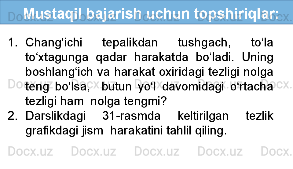    Mustaqil bajarish uchun topshiriqlar:
1. Chang‘ichi  tepalikdan  tushgach,  to‘la 
to‘xtagunga  qadar  harakatda  bo‘ladi.  Uning 
boshlang‘ich  va  harakat oxiridagi  tezligi  nolga 
teng  bo‘lsa,    butun  yo‘l  davomidagi  o‘rtacha 
tezligi ham  nolga tengmi?
2. Darslikdagi  31-rasmda  keltirilgan  tezlik 
grafikdagi jism  harakatini tahlil qiling.  