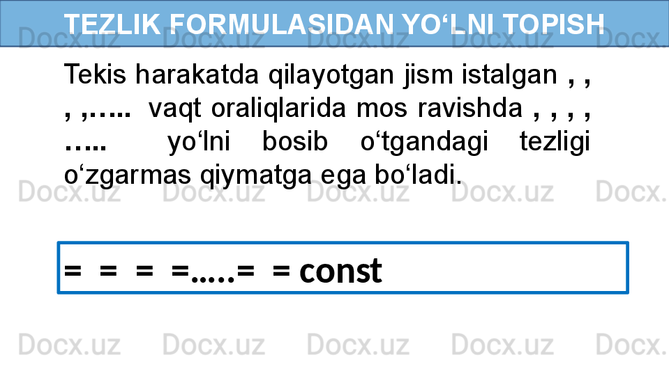 TEZLIK FORMULASIDAN YO‘LNI TOPISH
Tekis harakatda qilayotgan jism istalgan  , , 
,  ,…..     vaqt  oraliqlarida  mos  ravishda  ,  ,  ,  ,
…..     yo‘lni  bosib  o‘tgandagi  tezligi 
o‘zgarmas qiymatga ega bo‘ladi.
=    =  =  =…..=  = const 