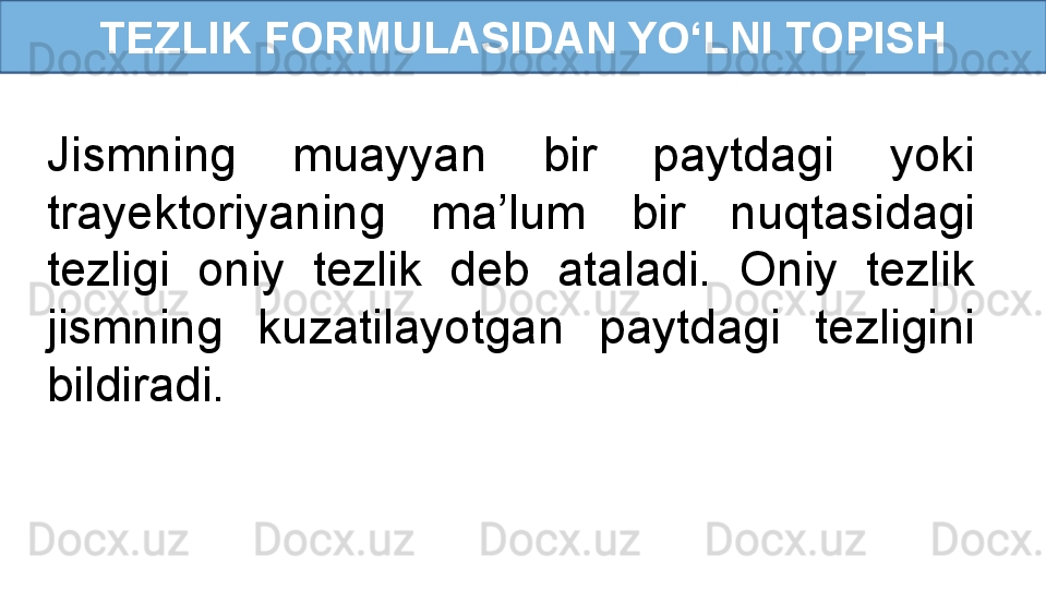 TEZLIK FORMULASIDAN YO‘LNI TOPISH
Jismning  muayyan  bir  paytdagi  yoki 
trayektoriyaning  ma’lum  bir  nuqtasidagi 
tezligi  oniy  tezlik  deb  ataladi.  Oniy  tezlik 
jismning  kuzatilayotgan  paytdagi  tezligini 
bildiradi. 