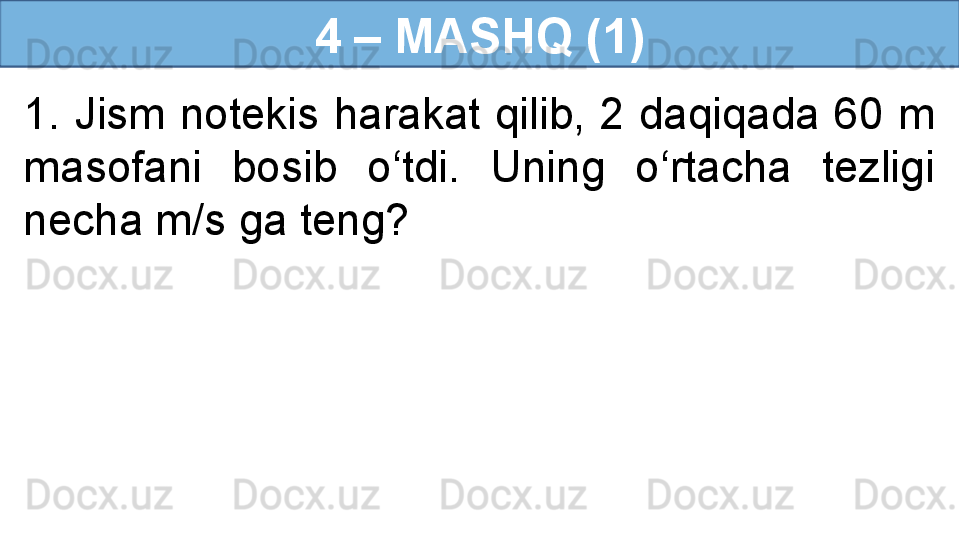 4 – MASHQ (1)
1.  Jism  notekis  harakat  qilib,  2  daqiqada  60  m 
masofani  bosib  o‘tdi.  Uning  o‘rtacha  tezligi 
necha m/s ga teng? 