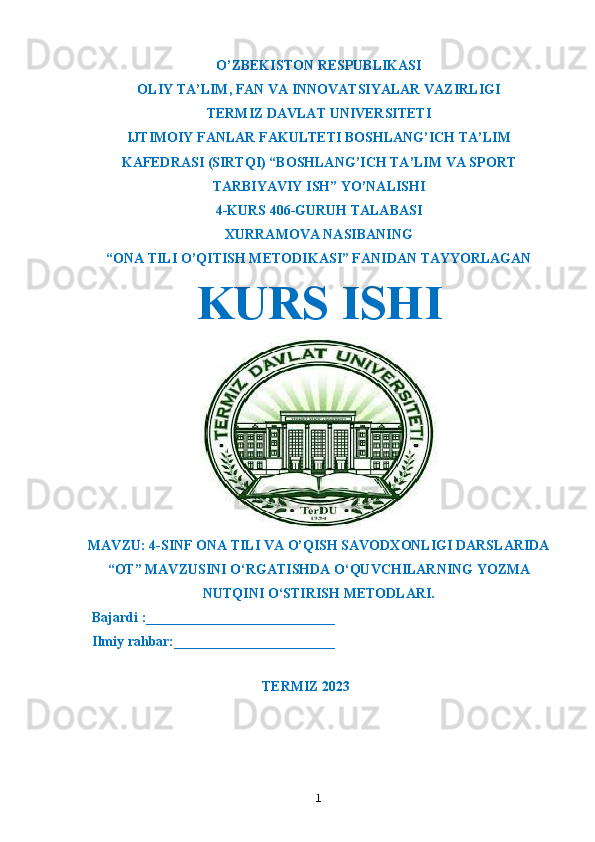 O’ZBEKISTON RESPUBLIKASI
OLIY TA’LIM ,  FAN VA INNOVATSIYALAR VAZIRLIGI
T ERMIZ DAVLAT UNIVERSITETI
IJTIMOIY FANLAR FAKULTETI BOSHLANG’ICH TA’LIM
KAFEDRASI (SIRTQI) “BOSHLANG’ICH TA’LIM VA SPORT
TARBIYAVIY ISH” YO’NALISHI
4-KURS 406-GURUH TALABASI
XURRAMOVA NASIBANING
“ONA TILI O’QITISH METODIKASI” FANIDAN TAYYORLAGAN
KURS ISHI
MAVZU: 4-SINF ONA TILI VA O’QISH SAVODXONLIGI DARSLARIDA
“OT” MAVZUSINI O‘RGATISHDA O‘QUVCHILARNING YOZMA
NUTQINI O‘STIRISH METODLARI.
  Bajardi :___________________________
  Ilmiy rahbar:_______________________                                                       
                                                             
TERMIZ 2023
1 