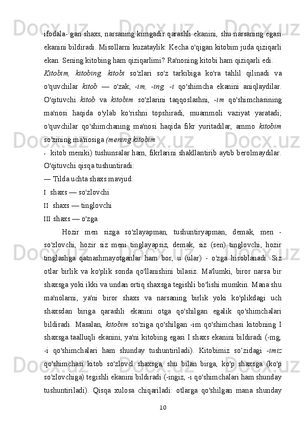 ifodala- gan shaxs, narsaning kimgadir qarashli ekanini, shu narsaning egasi
ekanini bildiradi. Misollarni kuzataylik: Kecha o'qigan kitobim juda qiziqarli
ekan. Sening kitobing ham qiziqarlimi? Ra'noning kitobi ham qiziqarli edi.
Kitobim,   kitobing,   kitobi   so'zlari   so'z   tarkibiga   ko'ra   tahlil   qilinadi   va
o'quvchilar   kitob   —   o'zak,   -im,   -ing,   -i   qo'shimcha   ekanini   aniqlaydilar.
O'qituvchi   kitob   va   kitobim   so'zlarini   taqqoslashni,   -im   qo'shimchasining
ma'nosi   haqida   o'ylab   ko'rishni   topshiradi,   muammoli   vaziyat   yaratadi;
o'quvchilar   qo'shimchaning   ma'nosi   haqida   fikr   yuritadilar,   ammo   kitobim
so'zining ma'nosiga  (mening kitobim
- kitob meniki) tushunsalar ham, fikrlarini shakllantirib aytib berolmaydilar.
O'qituvchi qisqa tushuntiradi:
— Tilda uchta shaxs mavjud:
I shaxs — so'zlovchi
II shaxs — tinglovchi
III shaxs — o'zga
Hozir   men   sizga   so'zlayapman,   tushuntiryapman,   demak,   men   -
so'zlovchi,   hozir   siz   meni   tinglayapsiz,   demak,   siz   (sen)   tinglovchi,   hozir
tinglashga   qatnashmayotganlar   ham   bor,   u   (ular)   -   o'zga   hisoblanadi.   Siz
otlar   birlik   va   ko'plik   sonda   qo'llanishini   bilasiz.   Ma'lumki,   biror   narsa   bir
shaxsga yoki ikki va undan ortiq shaxsga tegishli bo'lishi mumkin. Mana shu
ma'nolarni,   ya'ni   biror   shaxs   va   narsaning   birlik   yoki   ko'plikdagi   uch
shaxsdan   biriga   qarashli   ekanini   otga   qo'shilgan   egalik   qo'shimchalari
bildiradi.   Masalan,   kitobim   so'ziga   qo'shilgan   -im   qo'shimchasi   kitobning   I
shaxsga taalluqli ekanini, ya'ni kitobing egasi I shaxs ekanini bildiradi (-mg,
-i   qo'shimchalari   ham   shunday   tushuntiriladi).   Kitobimiz   so’zidagi   -imiz
qo'shimchasi   kitob   so'zlovcl   shaxsga,   shu   bilan   birga,   ko'p   shaxsga   (ko'p
so'zlovchiga) tegishli ekanini bildiradi (-ingiz, -i qo'shimchalari ham shunday
tushuntiriladi).   Qisqa   xulosa   chiqariladi:   otlarga   qo'shilgan   mana   shunday
10 