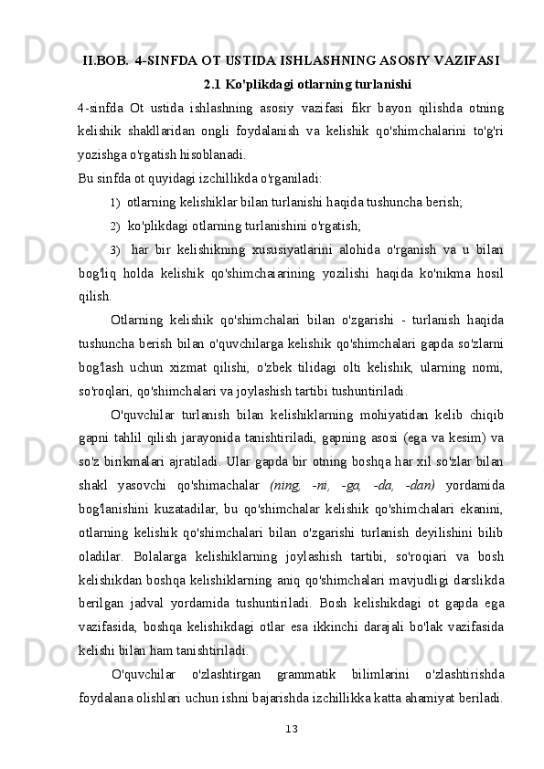 II.BOB.  4-SINFDA OT USTIDA ISHLASHNING ASOSIY VAZIFASI
2.1 Ko'plikdagi otlarning turlanishi
4-sinfda   Ot   ustida   ishlashning   asosiy   vazifasi   fikr   bayon   qilishda   otning
kelishik   shakllaridan   ongli   foydalanish   va   kelishik   qo'shimchalarini   to'g'ri
yozishga o'rgatish hisoblanadi.
Bu sinfda ot quyidagi izchillikda o'rganiladi:
1) otlarning kelishiklar bilan turlanishi haqida tushuncha berish;
2) ko'plikdagi otlarning turlanishini o'rgatish;
3) har   bir   kelishikning   xususiyatlarini   alohida   o'rganish   va   u   bilan
bog'liq   holda   kelishik   qo'shimchaiarining   yozilishi   haqida   ko'nikma   hosil
qilish.
Otlarning   kelishik   qo'shimchalari   bilan   o'zgarishi   -   turlanish   haqida
tushuncha berish bilan o'quvchilarga kelishik qo'shimchalari gapda so'zlarni
bog'lash   uchun   xizmat   qilishi,   o'zbek   tilidagi   olti   kelishik,   ularning   nomi,
so'roqlari, qo'shimchalari va joylashish tartibi tushuntiriladi.
O'quvchilar   turlanish   bilan   kelishiklarning   mohiyatidan   kelib   chiqib
gapni tahlil qilish  jarayonida tanishtiriladi, gapning asosi (ega va kesim) va
so'z birikmalari ajratiladi. Ular gapda bir otning boshqa har xil so'zlar bilan
shakl   yasovchi   qo'shimachalar   (ning,   -ni,   -ga,   -da,   -dan)   yordamida
bog'lanishini   kuzatadilar,   bu   qo'shimchalar   kelishik   qo'shimchalari   ekanini,
otlarning   kelishik   qo'shimchalari   bilan   o'zgarishi   turlanish   deyilishini   bilib
oladilar.   Bolalarga   kelishiklarning   joylashish   tartibi,   so'roqiari   va   bosh
kelishikdan boshqa kelishiklarning aniq qo'shimchalari mavjudligi darslikda
berilgan   jadval   yordamida   tushuntiriladi.   Bosh   kelishikdagi   ot   gapda   ega
vazifasida,   boshqa   kelishikdagi   otlar   esa   ikkinchi   darajali   bo'lak   vazifasida
kelishi bilan ham tanishtiriladi.
O'quvchilar   o'zlashtirgan   grammatik   bilimlarini   o'zlashtirishda
foydalana olishlari uchun ishni bajarishda izchillikka katta ahamiyat beriladi.
13 