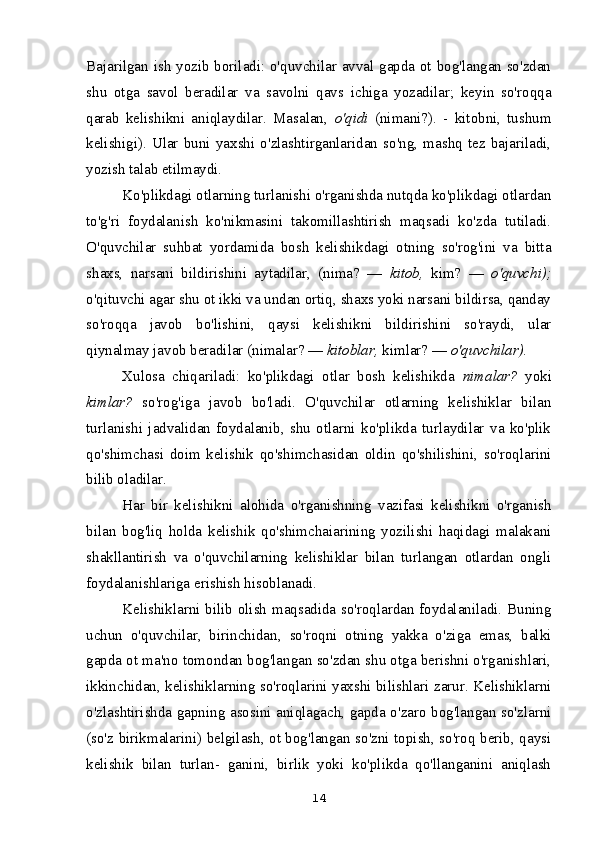 Bajarilgan ish yozib boriladi: o'quvchilar avval gapda ot bog'langan so'zdan
shu   otga   savol   beradilar   va   savolni   qavs   ichiga   yozadilar;   keyin   so'roqqa
qarab   kelishikni   aniqlaydilar.   Masalan,   o'qidi   (nimani?).   -   kitobni,   tushum
kelishigi).   Ular   buni   yaxshi   o'zlashtirganlaridan   so'ng,   mashq   tez   bajariladi,
yozish talab etilmaydi.
Ko'plikdagi otlarning turlanishi o'rganishda nutqda ko'plikdagi otlardan
to'g'ri   foydalanish   ko'nikmasini   takomillashtirish   maqsadi   ko'zda   tutiladi.
O'quvchilar   suhbat   yordamida   bosh   kelishikdagi   otning   so'rog'ini   va   bitta
shaxs,   narsani   bildirishini   aytadilar,   (nima?   —   kitob,   kim?   —   o'quvchi);
o'qituvchi agar shu ot ikki va undan ortiq, shaxs yoki narsani bildirsa, qanday
so'roqqa   javob   bo'lishini,   qaysi   kelishikni   bildirishini   so'raydi,   ular
qiynalmay javob beradilar (nimalar? —  kitoblar,  kimlar? —  o'quvchilar).
Xulosa   chiqariladi:   ko'plikdagi   otlar   bosh   kelishikda   nimalar?   yoki
kimlar?   so'rog'iga   javob   bo'ladi.   O'quvchilar   otlarning   kelishiklar   bilan
turlanishi   jadvalidan   foydalanib,   shu   otlarni   ko'plikda   turlaydilar   va   ko'plik
qo'shimchasi   doim   kelishik   qo'shimchasidan   oldin   qo'shilishini,   so'roqlarini
bilib oladilar.
Har   bir   kelishikni   alohida   o'rganishning   vazifasi   kelishikni   o'rganish
bilan   bog'liq   holda   kelishik   qo'shimchaiarining   yozilishi   haqidagi   malakani
shakllantirish   va   o'quvchilarning   kelishiklar   bilan   turlangan   otlardan   ongli
foydalanishlariga erishish hisoblanadi.
Kelishiklarni bilib olish maqsadida so'roqlardan foydalaniladi. Buning
uchun   o'quvchilar,   birinchidan,   so'roqni   otning   yakka   o'ziga   emas,   balki
gapda ot ma'no tomondan bog'langan so'zdan shu otga berishni o'rganishlari,
ikkinchidan, kelishiklarning so'roqlarini yaxshi bilishlari zarur. Kelishiklarni
o'zlashtirishda gapning asosini aniqlagach, gapda o'zaro bog'langan so'zlarni
(so'z birikmalarini) belgilash, ot bog'langan so'zni topish, so'roq berib, qaysi
kelishik   bilan   turlan-   ganini,   birlik   yoki   ko'plikda   qo'llanganini   aniqlash
14