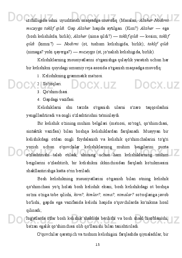 izchilligida   ishni   uyushtirish   maqsadga   muvofiq   (Masalan,   Alisher   Nodirni
muzeyga   taklif   qildi.   Gap   Alisher   haqida   aytilgan.   (Kim?)   Alisher   —   ega
(bosh kelishikda, birlik);  Alisher  (nima qildi?) —  taklif qildi  — kesim;  taklif
qildi   (kimni?)   —   Nodirni   (ot,   tushum   kelishigida,   birlik);   taklif   qildi
(nimaga? yoki qayerga?) —  muzeyga  (ot, jo'nalish kelishigida, birlik).
Kelishiklarning xususiyatlarini o'rganishga qulaylik yaratish uchun har
bir kelishikni quyidagi umumiy reja asosida o'rganish maqsadga muvofiq:
1 . Kelishikning grammatik ma'nosi.
2 . So'roqlari.
3 . Qo'shimchasi.
4 . Gapdagi vazifasi.
Kelishiklarni   shu   tarzda   o'rganish   ularni   o'zaro   taqqoslashni
yengillashtiradi va ongli o'zlashtirishni ta'minlaydi.
Bir   kelishik   o'zining   muhim   belgilari   (ma'nosi,   so'rog'i,   qo'shimchasi,
sintaktik   vazifasi)   bilan   boshqa   kelishiklardan   farqlanadi.   Muayyan   bir
kelishikdagi   otdan   ongli   foydalanish   va   kelishik   qo'shimchalarini   to'g'ri
yozish   uchun   o'quvchilar   kelishiklarning   muhim   beigilarini   puxta
o'zlashtirishi   talab   etiladi,   shuning   uchun   ham   kelishiklarning   muhim
beigilarini   o'zlashtirib,   bir   kelishikni   ikkinchisidan   farqlash   ko'nikmasini
shakllantirishga katta o'rin beriladi.
Bosh   kelishikning   xususiyatlarini   o'rganish   bilan   otning   kelishik
qo'shimchasi   yo'q   holati   bosh   kelishik   ekani,   bosh   kelishikdagi   ot   boshqa
so'zni o'ziga tobe qilishi,   kirn?, kimlar?, nima?, nimalar?   so'roqlariga javob
bo'lishi,   gapda   ega   vazifasida   kelishi   haqida   o'quvchilarda   ko'nikma   hosil
qilinadi;
lug'atlarda   otlar   bosh   kelishik   shaklida   berilishi   va   bosh   shakl   hisoblanishi,
ba'zan egalik qo'shimchasi olib qo'llanishi bilan tanishtiriladi.
O'quvchilar qaratqich va tushum kelishigini farqlashda qiynaladilar, bir
15 