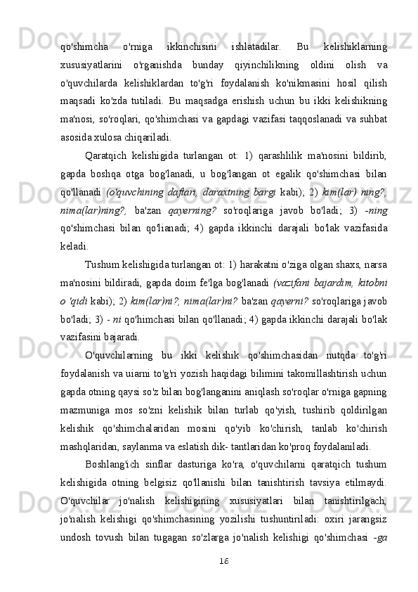qo'shimcha   o'rniga   ikkinchisini   ishlatadilar.   Bu   kelishiklarning
xususiyatlarini   o'rganishda   bunday   qiyinchilikning   oldini   olish   va
o'quvchilarda   kelishiklardan   to'g'ri   foydalanish   ko'nikmasini   hosil   qilish
maqsadi   ko'zda   tutiladi.   Bu   maqsadga   erishish   uchun   bu   ikki   kelishikning
ma'nosi, so'roqlari, qo'shimchasi va gapdagi vazifasi taqqoslanadi va suhbat
asosida xulosa chiqariladi.
Qaratqich   kelishigida   turlangan   ot:   1)   qarashlilik   ma'nosini   bildirib,
gapda   boshqa   otga   bog'lanadi,   u   bog'langan   ot   egalik   qo'shimchasi   bilan
qo'llanadi   (o'quvchining   daftari,   daraxtning   bargi   kabi);   2)   kim(lar)   ning?,
nima(lar)ning?,   ba'zan   qayerning?   so'roqlariga   javob   bo'ladi;   3)   -ning
qo'shimchasi   bilan   qo'lianadi;   4)   gapda   ikkinchi   darajali   bo'lak   vazifasida
keladi.
Tushum kelishigida turlangan ot: 1) harakatni o'ziga olgan shaxs, narsa
ma'nosini bildiradi, gapda doim fe'lga bog'lanadi   (vazifani bajardim, kitobni
o 'qidi   kabi); 2)   kim(lar)ni?, nima(lar)ni?  ba'zan   qayerni?  so'roqlariga javob
bo'ladi; 3) -  ni  qo'himchasi bilan qo'llanadi; 4) gapda ikkinchi darajali bo'lak
vazifasini bajaradi.
O'quvchilarning   bu   ikki   kelishik   qo'shimchasidan   nutqda   to'g'ri
foydalanish va uiarni to'g'ri yozish haqidagi bilimini takomillashtirish uchun
gapda otning qaysi so'z bilan bog'langanini aniqlash so'roqlar o'rniga gapning
mazmuniga   mos   so'zni   kelishik   bilan   turlab   qo'yish,   tushirib   qoldirilgan
kelishik   qo'shimchalaridan   mosini   qo'yib   ko'chirish,   tanlab   ko'chirish
mashqlaridan, saylanma va eslatish dik- tantlaridan ko'proq foydalaniladi.
Boshlang'ich   sinflar   dasturiga   ko'ra,   o'quvchilarni   qaratqich   tushum
kelishigida   otning   belgisiz   qo'llanishi   bilan   tanishtirish   tavsiya   etilmaydi.
O'quvchilar   jo'nalish   kelishigining   xususiyatlari   bilan   tanishtirilgach,
jo'nalish   kelishigi   qo'shimchasining   yozilishi   tushuntiriladi:   oxiri   jarangsiz
undosh   tovush   bilan   tugagan   so'zlarga   jo'nalish   kelishigi   qo'shimchasi   -ga
16