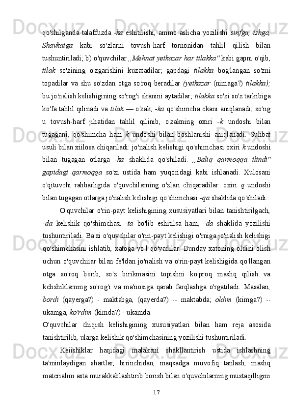 qo'shilganda talaffuzda   -ka   eshitilishi, ammo aslicha yozilishi   sinfga, ishga,
Shavkatga   kabi   so'zlarni   tovush-harf   tornonidan   tahlil   qilish   bilan
tushuntiriladi; b) o'quvchilar  ,,Mehnat yetkazar har tilakka"  kabi gapni o'qib,
tilak   so'zining   o'zgarishini   kuzatadilar;   gapdagi   tilakka   bog'langan   so'zni
topadilar   va   shu   so'zdan   otga   so'roq   beradilar   (yetkazar   (nimaga?)   tilakka);
bu jo'nalish kelishigining so'rog'i ekanini aytadilar;  tilakka  so'zi so'z tarkibiga
ko'fa tahlil qilinadi va   tilak   — o'zak,   -ka   qo'shimcha ekani aniqlanadi; so'ng
u   tovush-harf   jihatidan   tahlil   qilinib,   o'zakning   oxiri   -k   undoshi   bilan
tugagani,   qo'shimcha   ham   k   undoshi   bilan   boshlanishi   aniqlanadi.   Suhbat
usuli bilan xiilosa chiqariladi: jo'nalish kelishigi qo'shimchasi oxiri  k  undoshi
bilan   tugagan   otlarga   -ka   shaklida   qo'shiladi.   ,,Baliq   qarmoqqa   ilindi"
gapidagi   qarmoqqa   so'zi   ustida   ham   yuqoridagi   kabi   ishlanadi.   Xulosani
o'qituvchi   rahbarligida   o'quvchilarning   o'zlari   chiqaradilar:   oxiri   q   undoshi
bilan tugagan otlarga jo'nalish kelishigi qo'shimchasi  -qa  shaklida qo'shiladi.
O'quvchilar   o'rin-payt   kelishigining   xususiyatlari   bilan   tanishtirilgach,
-da   kelishik   qo'shimchasi   -ta   bo'lib   eshitilsa   ham,   -da   shaklida   yozilishi
tushuntiriladi. Ba'zi o'quvchilar o'rin-payt kelishigi o'rniga jo'nalish kelishigi
qo'shimchasini ishlatib, xatoga yo'l qo'yadilar. Bunday xatoning oldini olish
uchun o'quvchiiar bilan fe'ldan jo'nalish va o'rin-payt kelishigida qo'llangan
otga   so'roq   berib,   so'z   birikmasini   topishni   ko'proq   mashq   qilish   va
kelishiklarning   so'rog'i   va   ma'nosiga   qarab   farqlashga   o'rgatiladi.   Masalan,
bordi   (qayerga?)   -   maktabga,   (qayerda?)   --   maktabda;   oldim   (kimga?)   --
ukamga,  ko'rdim  (kimda?) - ukamda.
O'quvchilar   chiqish   kelishigining   xususiyatlari   bilan   ham   reja   asosida
tanishtirilib, ularga kelishik qo'shimchasining yozilishi tushuntiriladi.
Keiishiklar   haqidagi   malakani   shakllantirish   ustida   ishlashning
ta'minlaydigan   shartlar,   birinchidan,   maqsadga   muvofiq   tanlash,   mashq
materialini asta murakkablashtirib borish bilan o'quvchilarning mustaqilligini
17 