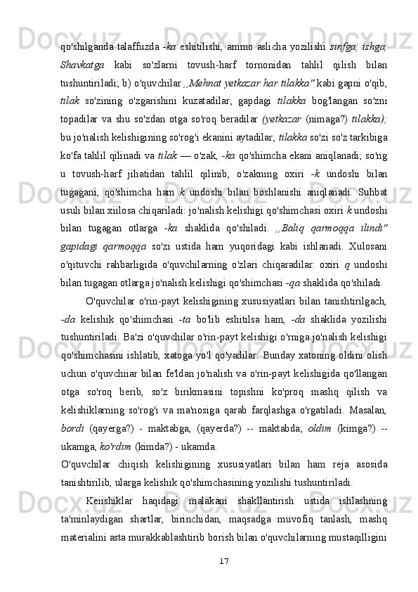 qo'shilganda talaffuzda   -ka   eshitilishi, ammo aslicha yozilishi   sinfga, ishga,
Shavkatga   kabi   so'zlarni   tovush-harf   tornonidan   tahlil   qilish   bilan
tushuntiriladi; b) o'quvchilar  ,,Mehnat yetkazar har tilakka"  kabi gapni o'qib,
tilak   so'zining   o'zgarishini   kuzatadilar;   gapdagi   tilakka   bog'langan   so'zni
topadilar   va   shu   so'zdan   otga   so'roq   beradilar   (yetkazar   (nimaga?)   tilakka);
bu jo'nalish kelishigining so'rog'i ekanini aytadilar;  tilakka  so'zi so'z tarkibiga
ko'fa tahlil qilinadi va   tilak   — o'zak,   -ka   qo'shimcha ekani aniqlanadi; so'ng
u   tovush-harf   jihatidan   tahlil   qilinib,   o'zakning   oxiri   -k   undoshi   bilan
tugagani,   qo'shimcha   ham   k   undoshi   bilan   boshlanishi   aniqlanadi.   Suhbat
usuli bilan xiilosa chiqariladi: jo'nalish kelishigi qo'shimchasi oxiri  k  undoshi
bilan   tugagan   otlarga   -ka   shaklida   qo'shiladi.   ,,Baliq   qarmoqqa   ilindi"
gapidagi   qarmoqqa   so'zi   ustida   ham   yuqoridagi   kabi   ishlanadi.   Xulosani
o'qituvchi   rahbarligida   o'quvchilarning   o'zlari   chiqaradilar:   oxiri   q   undoshi
bilan tugagan otlarga jo'nalish kelishigi qo'shimchasi  -qa  shaklida qo'shiladi.
O'quvchilar   o'rin-payt   kelishigining   xususiyatlari   bilan   tanishtirilgach,
-da   kelishik   qo'shimchasi   -ta   bo'lib   eshitilsa   ham,   -da   shaklida   yozilishi
tushuntiriladi. Ba'zi o'quvchilar o'rin-payt kelishigi o'rniga jo'nalish kelishigi
qo'shimchasini ishlatib, xatoga yo'l qo'yadilar. Bunday xatoning oldini olish
uchun o'quvchiiar bilan fe'ldan jo'nalish va o'rin-payt kelishigida qo'llangan
otga   so'roq   berib,   so'z   birikmasini   topishni   ko'proq   mashq   qilish   va
kelishiklarning   so'rog'i   va   ma'nosiga   qarab   farqlashga   o'rgatiladi.   Masalan,
bordi   (qayerga?)   -   maktabga,   (qayerda?)   --   maktabda;   oldim   (kimga?)   --
ukamga,  ko'rdim  (kimda?) - ukamda.
O'quvchilar   chiqish   kelishigining   xususiyatlari   bilan   ham   reja   asosida
tanishtirilib, ularga kelishik qo'shimchasining yozilishi tushuntiriladi.
Keiishiklar   haqidagi   malakani   shakllantirish   ustida   ishlashning
ta'minlaydigan   shartlar,   birinchidan,   maqsadga   muvofiq   tanlash,   mashq
materialini asta murakkablashtirib borish bilan o'quvchilarning mustaqilligini
17
