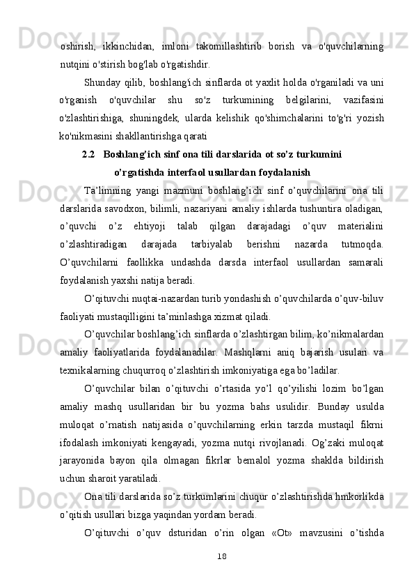 oshirish,   ikkinchidan,   imloni   takomillashtirib   borish   va   o'quvchilarning
nutqini o'stirish bog'lab o'rgatishdir.
Shunday qilib, boshlang'ich sinflarda ot yaxlit holda o'rganiladi va uni
o'rganish   o'quvchilar   shu   so'z   turkumining   belgilarini,   vazifasini
o'zlashtirishiga,   shuningdek,   ularda   kelishik   qo'shimchalarini   to'g'ri   yozish
ko'nikmasini shakllantirishga qarati
2.2   Boshlang’ich sinf ona tili darslarida ot so’z turkumini
o’rgatishda interfaol usullardan foydalanish
Ta’limning   yangi   mazmuni   boshlang’ich   sinf   o’quvchilarini   ona   tili
darslarida savodxon, bilimli, nazariyani amaliy ishlarda tushuntira oladigan,
o’quvchi   o’z   ehtiyoji   talab   qilgan   darajadagi   o’quv   materialini
o’zlashtiradigan   darajada   tarbiyalab   berishni   nazarda   tutmoqda.
O’quvchilarni   faollikka   undashda   darsda   interfaol   usullardan   samarali
foydalanish yaxshi natija beradi.
O’qituvchi nuqtai-nazardan turib yondashish o’quvchilarda o’quv-biluv
faoliyati mustaqilligini ta’minlashga xizmat qiladi.
O’quvchilar boshlang’ich sinflarda o’zlashtirgan bilim, ko’nikmalardan
amaliy   faoliyatlarida   foydalanadilar.   Mashqlarni   aniq   bajarish   usulari   va
texnikalarning chuqurroq o’zlashtirish imkoniyatiga ega bo’ladilar.
O’quvchilar   bilan   o’qituvchi   o’rtasida   yo’l   qo’yilishi   lozim   bo’lgan
amaliy   mashq   usullaridan   bir   bu   yozma   bahs   usulidir.   Bunday   usulda
muloqat   o’rnatish   natijasida   o’quvchilarning   erkin   tarzda   mustaqil   fikrni
ifodalash   imkoniyati   kengayadi,   yozma   nutqi   rivojlanadi.   Og’zaki   muloqat
jarayonida   bayon   qila   olmagan   fikrlar   bemalol   yozma   shaklda   bildirish
uchun sharoit yaratiladi.
Ona tili darslarida so’z turkumlarini chuqur o’zlashtirishda hmkorlikda
o’qitish usullari bizga yaqindan yordam beradi.
O’qituvchi   o’quv   dsturidan   o’rin   olgan   «Ot»   mavzusini   o’tishda
18 