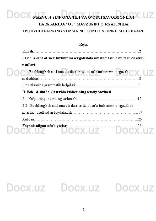 MAZVU: 4-SINF ONA TILI VA O’QISH SAVODXONLIGI
DARSLARIDA “OT” MAVZUSINI O‘RGATISHDA
O‘QUVCHILARNING YOZMA NUTQINI O‘STIRISH METODLARI.
Reja:
Kirish………………………………………………………………………2
I.Bob. 4-sinf ot so’z turkumini o’rgatishda mustaqil ishlarni tashkil etish 
usullari 
1.1  Boshlang’ich sinf ona tili darslarida ot so’z turkumini o’rgatish 
metodikasi………………………………………………………………….3
1.2 Otlarning grammatik belgilari: ………………………………………..5
II.Bob.  4-sinfda Ot ustida ishlashning asosiy vazifasi
2.1 Ko'plikdagi otlarning turlanishi……………………………………….12
2.2   Boshlang’ich sinf ona tili darslarida ot so’z turkumini o’rgatishda 
interfaol usullardan foydalanish…………………………………………...17
Xulosa ……………………………………………………………………..25
Foydalanilgan adabiyotlar ………………………………………………26
2