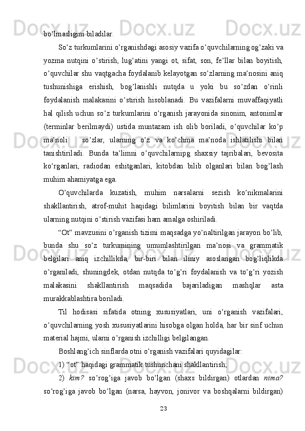 bo’lmasligini biladilar.
So’z turkumlarini o’rganishdagi asosiy vazifa o’quvchilarning  
og’zaki va
yozma   nutqini   o’stirish,   lug’atini   yangi   ot,   sifat,   son,   fe’llar   bilan   boyitish,
o’quvchilar shu vaqtgacha foydalanib kelayotgan   so’zlarning ma’nosini aniq
tushunishiga   erishish,   bog’lanishli   nutqda   u   yoki   bu   so’zdan   o’rinli
foydalanish   malakasini   o’stirish   hisoblanadi.   Bu   vazifalarni   muvaffaqiyatli
hal  qilish  uchun  so’z  turkumlarini  o’rganish  jarayonida  sinonim,  antonimlar
(terminlar   berilmaydi)   ustida   muntazam   ish   olib   boriladi,   o’quvchilar   ko’p
ma’noli       so’zlar,   ularning   o’z   va   ko’chma   ma’noda   ishlatilishi   bilan
tanishtiriladi.   Bunda   ta’limni   o’quvchilarnipg   shaxsiy   tajribalari,   bevosita
ko’rganlari,   radiodan   eshitganlari,   kitobdan   bilib   olganlari   bilan   bog’lash
muhim ahamiyatga ega.
O’quvchilarda   kuzatish,   muhim   narsalarni   sezish   ko’nikmalarini
shakllantirish,   atrof-muhit   haqidagi   bilimlarini   boyitish   bilan   bir   vaqtda
ularning nutqini o’stirish vazifasi ham amalga oshiriladi.
“Ot” mavzusini o’rganish tizimi maqsadga yo’naltirilgan jarayon bo’lib,
bunda   shu   so’z   turkumining   umumlashtirilgan   ma’nosi   va   grammatik
belgilari   aniq   izchillikda,   bir-biri   bilan   ilmiy   asoslangan   bog’liqlikda
o’rganiladi,   shuningdek,   otdan   nutqda   to’g’ri   foydalanish   va   to’g’ri   yozish
malakasini   shakllantirish   maqsadida   bajariladigan   mashqlar   asta
murakkablashtira boriladi.
Til   hodisasi   sifatida   otning   xususiyatlari,   uni   o’rganish   vazifalari,
o’quvchilarning yosh xususiyatlarini hisobga olgan holda, har bir sinf uchun
material hajmi, ularni o’rganish izchilligi belgilangan.
Boshlang’ich sinflarda otni o’rganish vazifalari quyidagilar: 
1) “ot” haqidagi grammatik tushunchani shakllantirish; 
2)   kim?   so’rog’iga   javob   bo’lgan   (shaxs   bildirgan)   otlardan   nima?
so’rog’iga   javob   bo’lgan   (narsa,   hayvon,   jonivor   va   boshqalarni   bildirgan)
23