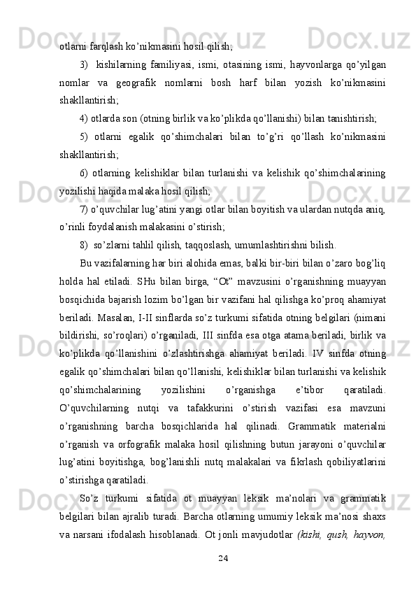 otlarni farqlash ko’nikmasini hosil qilish; 
3)     kishilarning   familiyasi,   ismi,   otasining   ismi,   hayvonlarga   qo’yilgan
nomlar   va   geografik   nomlarni   bosh   harf   bilan   yozish   ko’nikmasini
shakllantirish; 
4) otlarda son (otning birlik va ko’plikda qo’llanishi) bilan tanishtirish; 
5)   otlarni   egalik   qo’shimchalari   bilan   to’g’ri   qo’llash   ko’nikmasini
shakllantirish;
6)   otlarning   kelishiklar   bilan   turlanishi   va   kelishik   qo’shimchalarining
yozilishi haqida malaka hosil qilish; 
7) o’quvchilar lug’atini yangi otlar bilan boyitish va ulardan nutqda aniq,
o’rinli foydalanish malakasini o’stirish; 
8)  so’zlarni tahlil qilish, taqqoslash, umumlashtirishni bilish.
Bu vazifalarning har biri alohida emas, balki bir-biri bilan o’zaro bog’liq
holda   hal   etiladi.   SHu   bilan   birga,   “Ot”   mavzusini   o’rganishning   muayyan
bosqichida bajarish lozim bo’lgan bir vazifani hal qilishga ko’proq ahamiyat
beriladi. Masalan, I-II sinflarda so’z turkumi sifatida otning belgilari (nimani
bildirishi, so’roqlari) o’rganiladi, III sinfda esa otga atama beriladi, birlik va
ko’plikda   qo’llanishini   o’zlashtirishga   ahamiyat   beriladi.   IV   sinfda   otning
egalik qo’shimchalari bilan qo’llanishi, kelishiklar bilan turlanishi va kelishik
qo’shimchalarining   yozilishini   o’rganishga   e’tibor   qaratiladi.
O’quvchilarning   nutqi   va   tafakkurini   o’stirish   vazifasi   esa   mavzuni
o’rganishning   barcha   bosqichlarida   hal   qilinadi.   Grammatik   materialni
o’rganish   va   orfografik   malaka   hosil   qilishning   butun   jarayoni   o’quvchilar
lug’atini   boyitishga,   bog’lanishli   nutq   malakalari   va   fikrlash   qobiliyatlarini
o’stirishga qaratiladi.
So’z   turkumi   sifatida   ot   muayyan   leksik   ma’nolari   va   grammatik
belgilari bilan ajralib turadi. Barcha otlarning umumiy leksik ma’nosi shaxs
va   narsani   ifodalash   hisoblanadi.   Ot   jonli   mavjudotlar   (kishi,   qush,   hayvon,
24 