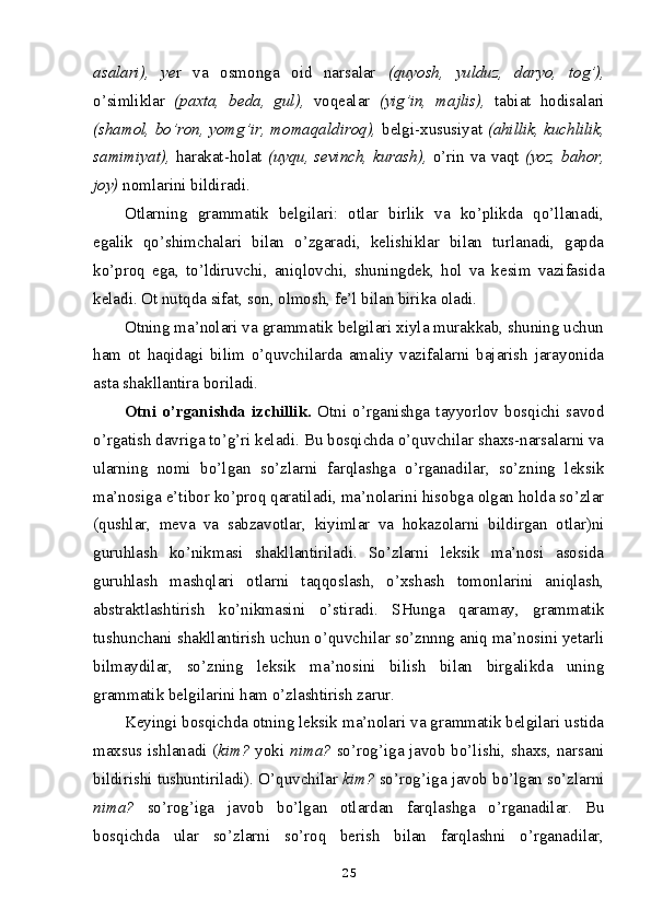 asalari),   ye r   va   osmonga   oid   narsalar   (quyosh,   yulduz,   daryo ,   tog’ ),
o’simliklar   (paxta,   beda,   gul),   voqealar   (yig’in,   majlis),   tabiat   hodisalari
(shamol, bo’ron,   yomg’ir, momaqaldiroq),   belgi-xususiyat   (ahillik, kuchlilik,
samimiyat),   harakat-holat   (uyqu,   sevinch, kurash),   o’rin va vaqt   (yoz, bahor,
joy)  nomlarini bildiradi.
Otlarning   grammatik   belgilari:   otlar   birlik   va   ko’plikda   qo’llanadi,
egalik   qo’shimchalari   bilan   o’zgaradi,   kelishiklar   bilan   turlanadi,   gapda
ko’proq   ega,   to’ldiruvchi,   aniqlovchi,   shuningdek,   hol   va   kesim   vazifasida
keladi. Ot nutqda sifat, son, olmosh, fe’l bilan birika oladi.
Otning ma’nolari va grammatik belgilari xiyla murakkab, shuning uchun
ham   ot   haqidagi   bilim   o’quvchilarda   amaliy   vazifalarni   bajarish   jarayonida
asta shakllantira boriladi.
Otni   o’ rganishda   izchillik.   Otni   o’rganishga   tayyorlov   bosqichi   savod
o’rgatish davriga to’g’ri keladi. Bu bosqichda o’quvchilar shaxs-narsalarni va
ularning   nomi   bo’lgan   so’zlarni   farqlashga   o’rganadilar,   so’zning   leksik
ma’nosiga e’tibor ko’proq qaratiladi, ma’nolarini hisobga olgan holda so’zlar
(qushlar,   meva   va   sabzavotlar,   kiyimlar   va   hokazolarni   bildirgan   otlar)ni
guruhlash   ko’nikmasi   shakllantiriladi.   So’zlarni   leksik   ma’nosi   asosida
guruhlash   mashqlari   otlarni   taqqoslash,   o’xshash   tomonlarini   aniqlash,
abstraktlashtirish   ko’nikmasini   o’stiradi.   SHunga   qaramay,   grammatik
tushunchani shakllantirish uchun o’quvchilar so’znnng aniq ma’nosini yetarli
bilmaydilar,   so’zning   leksik   ma’nosini   bilish   bilan   birgalikda   uning
grammatik belgilarini ham o’zlashtirish zarur.
Keyingi bosqichda otning leksik ma’nolari va grammatik belgilari ustida
maxsus ishlanadi ( kim?   yoki   nima?   so’rog’iga javob bo’lishi, shaxs, narsani
bildirishi tushuntiriladi). O’quvchilar  kim?  so’rog’iga javob bo’lgan so’zlarni
nima?   so’rog’iga   javob   bo’lgan   otlardan   farqlashga   o’rganadilar.   Bu
bosqichda   ular   so’z larni   so’roq   berish   bilan   farqlashni   o’rganadilar,
25