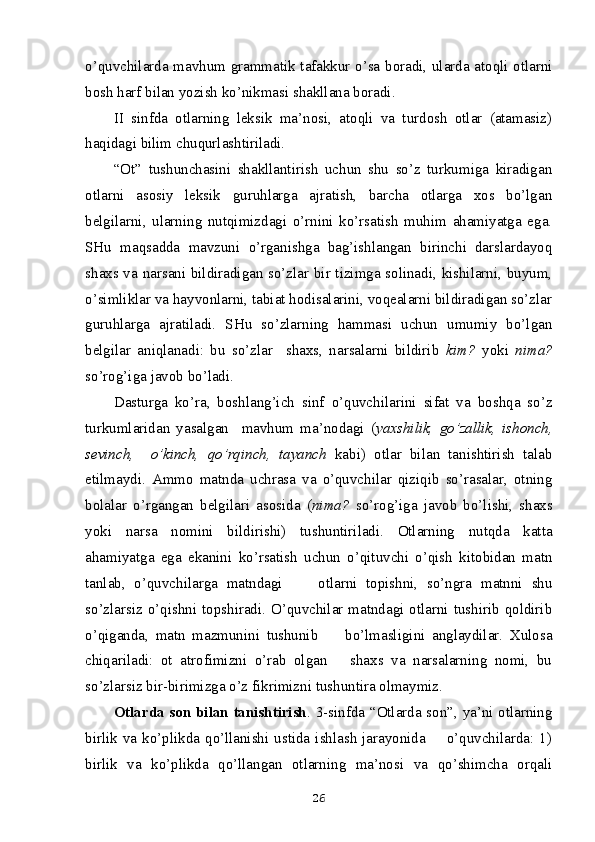 o’quvchilarda mavhum grammatik tafakkur o’sa boradi, ularda atoqli otlarni
bosh harf bilan yozish ko’nikmasi shakllana bo radi.
II   sinfda   otlarning   leksik   ma’nosi,   atoqli   va   turdosh   otlar   (atamasiz)
haqidagi bilim chuqurlashtiriladi.  
“Ot”   tushunchasini   shakllantirish   uchun   shu   so’z   turkumiga   kiradigan
otlarni   asosiy   leksik   guruhlarga   ajratish,   barcha   otlarga   xos   bo’lgan
belgilarni,   ularning   nutqimizdagi   o’rnini   ko’rsatish   muhim   ahamiyatga   ega.
SHu   maqsadda   mavzuni   o’rganishga   bag’ishlangan   birinchi   darslardayoq
shaxs va narsani bildiradigan so’zlar bir tizimga solinadi, kishilarni, buyum,
o’simliklar va hayvonlarni, tabiat hodisalarini, voqealarni bildiradigan so’zlar
guruhlarga   ajratiladi.   SHu   so’zlarning   hammasi   uchun   umumiy   bo’lgan
belgilar   aniqlanadi:   bu   so’zlar     shaxs,   narsalarni   bildirib   kim?   yoki   nima?
so’rog’iga javob bo’ladi. 
Dasturga   ko’ra,   boshlang’ich   sinf   o’quvchilarini   sifat   va   boshqa   so’z
turkumlaridan   yasalgan     mavhum   ma’nodagi   ( yaxshilik,   go’zallik,   ishonch,
sevinch,     o’kinch,   qo’rqinch,   tayanch   kabi)   otlar   bilan   tanishtirish   talab
etilmaydi.   Ammo   matnda   uchrasa   va   o’quvchilar   qiziqib   so’rasalar,   otning
bolalar   o’rgangan   belgilari   asosida   ( nima?   so’rog’iga   javob   bo’lishi,   shaxs
yoki   narsa   nomini   bildirishi)   tushuntiriladi.   Otlarning   nutqda   katta
ahamiyatga   ega   ekanini   ko’rsatish   uchun   o’qituvchi   o’qish   kitobidan   matn
tanlab,   o’quvchilarga   matndagi         otlarni   topishni,   so’ngra   matnni   shu
so’zlarsiz o’qishni topshiradi. O’quvchilar matndagi otlarni tushirib qoldirib
o’qiganda,   matn   mazmunini   tushunib         bo’lmasligini   anglaydilar.   Xulosa
chiqariladi:   ot   atrofimizni   o’rab   olgan       shaxs   va   narsalarning   nomi,   bu
so’zlarsiz bir-birimizga o’z fikrimizni tushuntira olmaymiz.
Otlarda son bilan tanishtirish . 3-sinfda “Otlarda son”, ya’ni otlarning
birlik  va  ko’plikda  qo’llanishi  ustida  ishlash  jarayonida        o’quvchilarda:  1)
birlik   va   ko’plikda   qo’llangan   otlarning   ma’nosi   va   qo’shimcha   orqali
26 