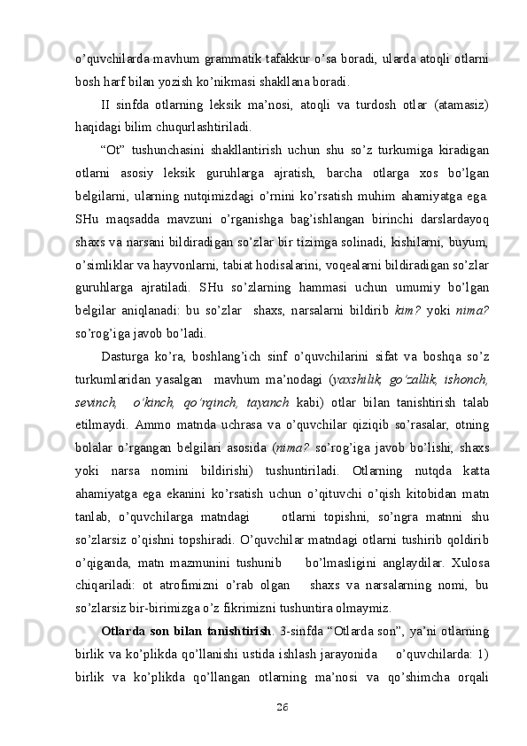 o’quvchilarda mavhum grammatik tafakkur o’sa boradi, ularda atoqli otlarni
bosh harf bilan yozish ko’nikmasi shakllana bo radi.
II   sinfda   otlarning   leksik   ma’nosi,   atoqli   va   turdosh   otlar   (atamasiz)
haqidagi bilim chuqurlashtiriladi.  
“Ot”   tushunchasini   shakllantirish   uchun   shu   so’z   turkumiga   kiradigan
otlarni   asosiy   leksik   guruhlarga   ajratish,   barcha   otlarga   xos   bo’lgan
belgilarni,   ularning   nutqimizdagi   o’rnini   ko’rsatish   muhim   ahamiyatga   ega.
SHu   maqsadda   mavzuni   o’rganishga   bag’ishlangan   birinchi   darslardayoq
shaxs va narsani bildiradigan so’zlar bir tizimga solinadi, kishilarni, buyum,
o’simliklar va hayvonlarni, tabiat hodisalarini, voqealarni bildiradigan so’zlar
guruhlarga   ajratiladi.   SHu   so’zlarning   hammasi   uchun   umumiy   bo’lgan
belgilar   aniqlanadi:   bu   so’zlar     shaxs,   narsalarni   bildirib   kim?   yoki   nima?
so’rog’iga javob bo’ladi. 
Dasturga   ko’ra,   boshlang’ich   sinf   o’quvchilarini   sifat   va   boshqa   so’z
turkumlaridan   yasalgan     mavhum   ma’nodagi   ( yaxshilik,   go’zallik,   ishonch,
sevinch,     o’kinch,   qo’rqinch,   tayanch   kabi)   otlar   bilan   tanishtirish   talab
etilmaydi.   Ammo   matnda   uchrasa   va   o’quvchilar   qiziqib   so’rasalar,   otning
bolalar   o’rgangan   belgilari   asosida   ( nima?   so’rog’iga   javob   bo’lishi,   shaxs
yoki   narsa   nomini   bildirishi)   tushuntiriladi.   Otlarning   nutqda   katta
ahamiyatga   ega   ekanini   ko’rsatish   uchun   o’qituvchi   o’qish   kitobidan   matn
tanlab,   o’quvchilarga   matndagi         otlarni   topishni,   so’ngra   matnni   shu
so’zlarsiz o’qishni topshiradi. O’quvchilar matndagi otlarni tushirib qoldirib
o’qiganda,   matn   mazmunini   tushunib         bo’lmasligini   anglaydilar.   Xulosa
chiqariladi:   ot   atrofimizni   o’rab   olgan       shaxs   va   narsalarning   nomi,   bu
so’zlarsiz bir-birimizga o’z fikrimizni tushuntira olmaymiz.
Otlarda son bilan tanishtirish . 3-sinfda “Otlarda son”, ya’ni otlarning
birlik  va  ko’plikda  qo’llanishi  ustida  ishlash  jarayonida        o’quvchilarda:  1)
birlik   va   ko’plikda   qo’llangan   otlarning   ma’nosi   va   qo’shimcha   orqali
26