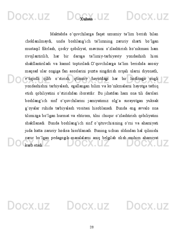 Xulosa 
                    Maktabda   o’quvchilarga   faqat   umumiy   ta’lim   berish   bilan
cheklanilmaydi,   unda   boshlang’ich   ta’limning   zaruriy   sharti   bo’lgan
mustaqil   fikrlash,   ijodiy   qobiliyat,   mavzuni   o’zlashtirish   ko’nikmasi   ham
rivojlantirilib,   har   bir   darsga   ta’limiy-tarbiyaviy   yondashish   hissi
shakllantiriladi   va   kamol   toptiriladi.O’quvchilarga   ta’lim   berishda   asosiy
maqsad   ular   ongiga   fan   asoslarini   puxta   singdirish   orqali   ularni   diyonatli,
e’tiqodli   qilib   o’stirish,   ijtimoiy   hayotdagi   har   bir   hodisaga   ongli
yondashishni   tarbiyalash,   egallangan   bilim   va   ko’nikmalarni   hayotga   tatbiq
etish   qobiliyatini   o’stirishdan   iboratdir.   Bu   jihatdan   ham   ona   tili   darslari
boshlang’ich   sinf   o’quvchilarini   jamiyatimiz   olg’a   surayotgan   yuksak
g’oyalar   ruhida   tarbiyalash   vositasi   hisoblanadi.   Bunda   eng   avvalo   ona
tilimizga   bo’lgan   hurmat   va   ehtirom,   tilni   chuqur   o’zlashtirish   qobiliyatini
shakllanadi.   Bunda   boshlang’ich   sinf   o’qituvchisining   o’rni   va   ahamiyati
juda   katta   zaruriy   hodisa   hisoblanadi.   Buning   uchun   oldindan   hal   qilinishi
zarur   bo’lgan   pedagogik   masalalarni   aniq   belgilab   olish   muhim   ahamiyat
kasb etadi.
28 