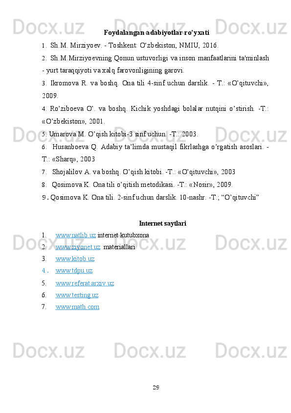 Foydalangan adabiyotlar ro’yxati
1. Sh.M. Mirziyoev. - Toshkent: O‘zbekiston, NMIU, 2016.
2. Sh.M.Mirziyoevning Qonun ustuvorligi va inson manfaatlarini ta'minlash
- yurt taraqqiyoti va xalq farovonligining garovi.
3. Ikromova  R.  va  boshq.  Ona  tili  4-sinf  uchun  darslik.  - T.:  «O’qituvchi»,
2009.
4. Ro’ziboeva   O’.   va   boshq.   Kichik   yoshdagi   bolalar   nutqini   o’stirish.   -T.:
«O’zbekiston», 2001.
5. Umarova M. O’qish kitobi-3 sinf uchun. -T.: 2003.
6. Husanboeva Q. Adabiy ta’limda mustaqil fikrlashga o’rgatish  asoslari. -
T.: «Sharq», 2003
7. Shojalilov A. va boshq. O’qish kitobi. -T.: «O’qituvchi», 2003
8. Qosimova K. Ona tili o’qitish metodikasi. -T.: «Nosir», 2009.
9. Qosimova K. Ona tili. 2-sinf uchun darslik. 10-nashr. -T.; “O’qituvchi”  
Internet saytlari
1. www.natlib.uz      internet kutubxona
2. www.ziyonet.uz      materiallari
3. www.kitob.uz   
4. www.tdpu.uz   
5. www.referat.arxiv.uz   
6. www.testing.uz   
7. www.math.com   
29 