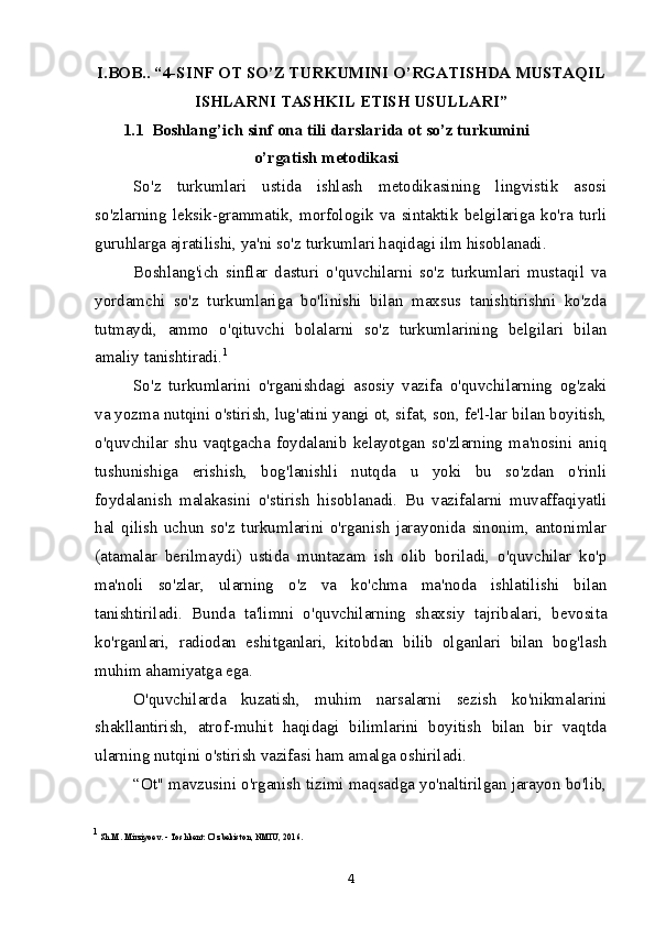 I.BOB.. “4-SINF OT SO’Z TURKUMINI O’RGATISHDA MUSTAQIL
ISHLARNI TASHKIL ETISH USULLARI”
1.1  Boshlang’ich sinf ona tili darslarida ot so’z turkumini
o’rgatish metodikasi
So'z   turkumlari   ustida   ishlash   metodikasining   lingvistik   asosi
so'zlarning   leksik-grammatik,   morfologik   va   sintaktik   belgilariga   ko'ra   turli
guruhlarga ajratilishi, ya'ni so'z turkumlari haqidagi ilm hisoblanadi.
Boshlang'ich   sinflar   dasturi   o'quvchilarni   so'z   turkumlari   mustaqil   va
yordamchi   so'z   turkumlariga   bo'linishi   bilan   maxsus   tanishtirishni   ko'zda
tutmaydi,   ammo   o'qituvchi   bolalarni   so'z   turkumlarining   belgilari   bilan
amaliy tanishtiradi. 1
So'z   turkumlarini   o'rganishdagi   asosiy   vazifa   o'quvchilarning   og'zaki
va yozma nutqini o'stirish, lug'atini yangi ot, sifat, son, fe'l-lar bilan boyitish,
o'quvchilar   shu   vaqtgacha   foydalanib   kelayotgan   so'zlarning   ma'nosini   aniq
tushunishiga   erishish,   bog'lanishli   nutqda   u   yoki   bu   so'zdan   o'rinli
foydalanish   malakasini   o'stirish   hisoblanadi.   Bu   vazifalarni   muvaffaqiyatli
hal   qilish   uchun   so'z   turkumlarini   o'rganish   jarayonida   sinonim,   antonimlar
(atamalar   berilmaydi)   ustida   muntazam   ish   olib   boriladi,   o'quvchilar   ko'p
ma'noli   so'zlar,   ularning   o'z   va   ko'chma   ma'noda   ishlatilishi   bilan
tanishtiriladi.   Bunda   ta'limni   o'quvchilarning   shaxsiy   tajribalari,   bevosita
ko'rganlari,   radiodan   eshitganlari,   kitobdan   bilib   olganlari   bilan   bog'lash
muhim ahamiyatga ega.
O'quvchilarda   kuzatish,   muhim   narsalarni   sezish   ko'nikmalarini
shakllantirish,   atrof-muhit   haqidagi   bilimlarini   boyitish   bilan   bir   vaqtda
ularning nutqini o'stirish vazifasi ham amalga oshiriladi.
“Ot" mavzusini o'rganish tizimi maqsadga yo'naltirilgan jarayon bo'lib,
1
 Sh.M. Mirziyoev. - Toshkent: O‘zbekiston, NMIU, 2016.
4 