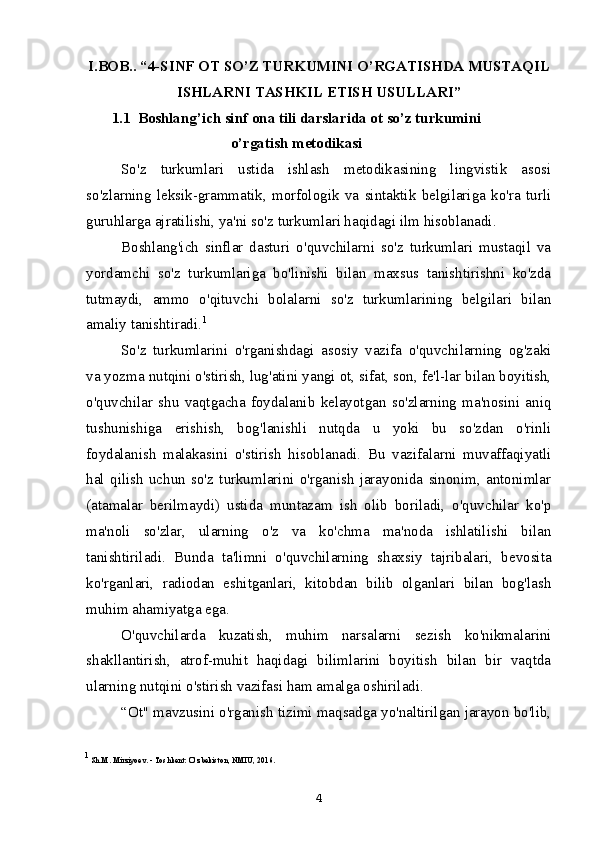 I.BOB.. “4-SINF OT SO’Z TURKUMINI O’RGATISHDA MUSTAQIL
ISHLARNI TASHKIL ETISH USULLARI”
1.1  Boshlang’ich sinf ona tili darslarida ot so’z turkumini
o’rgatish metodikasi
So'z   turkumlari   ustida   ishlash   metodikasining   lingvistik   asosi
so'zlarning   leksik-grammatik,   morfologik   va   sintaktik   belgilariga   ko'ra   turli
guruhlarga ajratilishi, ya'ni so'z turkumlari haqidagi ilm hisoblanadi.
Boshlang'ich   sinflar   dasturi   o'quvchilarni   so'z   turkumlari   mustaqil   va
yordamchi   so'z   turkumlariga   bo'linishi   bilan   maxsus   tanishtirishni   ko'zda
tutmaydi,   ammo   o'qituvchi   bolalarni   so'z   turkumlarining   belgilari   bilan
amaliy tanishtiradi. 1
So'z   turkumlarini   o'rganishdagi   asosiy   vazifa   o'quvchilarning   og'zaki
va yozma nutqini o'stirish, lug'atini yangi ot, sifat, son, fe'l-lar bilan boyitish,
o'quvchilar   shu   vaqtgacha   foydalanib   kelayotgan   so'zlarning   ma'nosini   aniq
tushunishiga   erishish,   bog'lanishli   nutqda   u   yoki   bu   so'zdan   o'rinli
foydalanish   malakasini   o'stirish   hisoblanadi.   Bu   vazifalarni   muvaffaqiyatli
hal   qilish   uchun   so'z   turkumlarini   o'rganish   jarayonida   sinonim,   antonimlar
(atamalar   berilmaydi)   ustida   muntazam   ish   olib   boriladi,   o'quvchilar   ko'p
ma'noli   so'zlar,   ularning   o'z   va   ko'chma   ma'noda   ishlatilishi   bilan
tanishtiriladi.   Bunda   ta'limni   o'quvchilarning   shaxsiy   tajribalari,   bevosita
ko'rganlari,   radiodan   eshitganlari,   kitobdan   bilib   olganlari   bilan   bog'lash
muhim ahamiyatga ega.
O'quvchilarda   kuzatish,   muhim   narsalarni   sezish   ko'nikmalarini
shakllantirish,   atrof-muhit   haqidagi   bilimlarini   boyitish   bilan   bir   vaqtda
ularning nutqini o'stirish vazifasi ham amalga oshiriladi.
“Ot" mavzusini o'rganish tizimi maqsadga yo'naltirilgan jarayon bo'lib,
1
 Sh.M. Mirziyoev. - Toshkent: O‘zbekiston, NMIU, 2016.
4