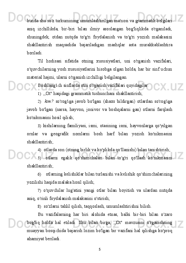 bunda shu so'z turkumining umumlashtirilgan ma'nosi va grammatik belgilari
aniq   izchillikda,   bir-biri   bilan   ilmiy   asoslangan   bog'liqlikda   o'rganiladi,
shuningdek,   otdan   nutqda   to'g'ri   foydalanish   va   to'g'ri   yozish   malakasini
shakllantirish   maqsadida   bajariladigan   mashqlar   asta   murakkablashtira
boriladi.
Til   hodisasi   sifatida   otning   xususiyatlari,   uni   o'rganish   vazifalari,
o'quvchilarning yosh xususiyatlarini hisobga olgan holda, har bir sinf uchun
material hajmi, ularni o'rganish izchilligi belgilangan.
Boshlang'ich sinflarda otni o'rganish vazifalari quyidagilar:
1) ,,Ot" haqidagi grammatik tushunchani shakllantirish;
2) kim?   so'rog'iga   javob   bo'lgan   (shaxs   bildirgan)   otlardan   so'rog'iga
javob   bo'lgan   (narsa,   hayvon,   jonivor   va   boshqalarni   gan)   otlarni   farqlash
ko'nikmasini hosil qilish;
3) kishilarning   familiyasi,   ismi,   otasining   ismi,   hayvonlarga   qo'yilgan
ornlar   va   geografik   nomlarni   bosh   harf   bilan   yozish   ko'nikmasini
shakllantirish;
4) otlarda son (otning birlik va ko'plikda qo'llanishi) bilan tanishtirish;
5) otlarni   egalik   qo'shimchalari   bilan   to'g'ri   qo'llash   ko'nikmasini
shakllantirish;
6) otlarning kelishiklar bilan turlanishi va kelishik qo'shimchalarining
yozilishi haqida malaka hosil qilish;
7) o'quvchilar   lug'atini   yangi   otlar   bilan   boyitish   va   ulardan   nutqda
aniq, o'rinli foydalanish malakasini o'stirish;
8) so'zlarni tahlil qilish, taqqoslash, umumlashtirishni bilish.
Bu   vazifalarning   har   biri   alohida   etnas,   balki   bir-biri   bilan   o'zaro
bog'liq   holda   hal   etiladi.   Shu   bilan   birga,   ,,Ot"   mavzusini   o'rganishning
muayyan bosqichida bajarish lozim bo'lgan bir vazifani hal qilishga ko'proq
ahamiyat beriladi.
5