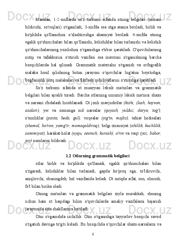 Masalan,   1-2-sinflarda   so'z   turkumi   sifatida   otning   belgilari   (nimani
bildirishi,   so'roqlari)   o'rganiladi,   3-sinfda   esa   otga   atama   beriladi,   birlik   va
ko'plikda   qo'llanishini   o'zlashtirishga   ahamiyat   beriladi.   4-sinfda   otning
egalik qo'shimchalari bilan qo'llanishi, kelishiklar bilan turlanishi va kelishik
qo'shimchalarining yozilishini o'rganishga e'tibor qaratiladi. O'quvchilarning
nutqi   va   tafakkurini   o'stirish   vazifasi   esa   mavzuni   o'rganishning   barcha
bosqichlarida   hal   qilinadi.   Grammatik   materialni   o'rganish   va   orfografik
malaka   hosil   qilishning   butun   jarayoni   o'quvchilar   lug'atini   boyitishga,
bog'lanishli nutq malakalari va fikrlash qobiliyatlarini o'stirishga qaratiladi.
So'z   turkumi   sifatida   ot   muayyan   leksik   ma'nolari   va   grammatik
belgilari bilan ajralib turadi. Barcha otlarning umumiy leksik ma'nosi shaxs
va  narsani ifodalash  hisoblanadi. Ot  jonli mavjudotlar   (kishi,  (lush,  hayvon,
asalari),   yer   va   osmonga   oid   narsalar   (quyosh,   yulduz,   daryo,   tog'),
o'simliklar   (paxta,   beda,   gul),   voqealar   (yig'in,   majlis),   tabiat   hodisalari
(shamol, bo'ron, yomg'ir, momaqaldiroq),   belgi-xususiyat   (ahillik, kuchlilik,
samimiyat),   harakat-holat   (uyqu, sevinch, kurash), o'rin   va vaqt   (yoz, bahor,
joy)  nomlarini bildiradi.
1.2 Otlarning grammatik belgilari :
otlar   birlik   va   ko'plikda   qo'llanadi,   egalik   qo'shimchalari   bilan
o'zgaradi,   kelishiklar   bilan   turlanadi,   gapda   ko'proq   ega,   to'ldiruvchi,
aniqlovchi,  shuningdek,  hol  vazifasida keladi.  Ot nutqda  sifat, son, olmosh,
fe'l bilan birika oladi.
Otning   ma'nolari   va   grammatik   belgilari   xiyla   murakkab,   shuning
uchun   ham   ot   haqidagi   bilim   o'quvchilarda   amaliy   vazifalarni   bajarish
jarayonida asta shakllantira boriladi.
Otni   o'rganishda   izchillik.   Otni   o'rganishga   tayyorlov   bosqichi   savod
o'rgatish davriga to'g'ri keladi. Bu bosqichda o'quvchilar shaxs-narsalarni va
6