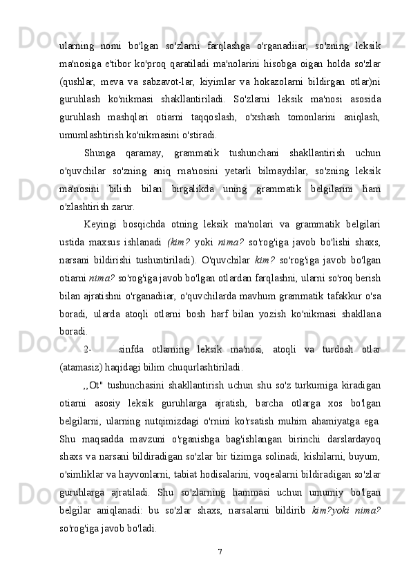 ularning   nomi   bo'lgan   so'zlarni   farqlashga   o'rganadiiar,   so'zning   leksik
ma'nosiga   e'tibor   ko'proq   qaratiladi   ma'nolarini   hisobga   oigan   holda   so'zlar
(qushlar,   meva   va   sabzavot-lar,   kiyimlar   va   hokazolarni   bildirgan   otlar)ni
guruhlash   ko'nikmasi   shakllantiriladi.   So'zlarni   leksik   ma'nosi   asosida
guruhlash   mashqlari   otiarni   taqqoslash,   o'xshash   tomonlarini   aniqlash,
umumlashtirish ko'nikmasini o'stiradi.
Shunga   qaramay,   grammatik   tushunchani   shakllantirish   uchun
o'quvchilar   so'zning   aniq   rna'nosini   yetarli   bilmaydilar,   so'zning   leksik
ma'nosini   bilish   bilan   birgalikda   uning   grammatik   belgilarini   ham
o'zlashtirish zarur.
Keyingi   bosqichda   otning   leksik   ma'nolari   va   grammatik   belgilari
ustida   maxsus   ishlanadi   (kim?   yoki   nima?   so'rog'iga   javob   bo'lishi   shaxs,
narsani   bildirishi   tushuntiriladi).   O'quvchilar   kim?   so'rog'iga   javob   bo'lgan
otiarni  nima?  so'rog'iga javob bo'lgan otlardan farqlashni, ularni so'roq berish
bilan ajratishni o'rganadiiar, o'quvchilarda mavhum grammatik tafakkur o'sa
boradi,   ularda   atoqli   otlarni   bosh   harf   bilan   yozish   ko'nikmasi   shakllana
boradi.
2- sinfda   otlarning   leksik   ma'nosi,   atoqli   va   turdosh   otlar
(atamasiz) haqidagi bilim chuqurlashtiriladi.
,,Ot"   tushunchasini   shakllantirish   uchun   shu   so'z   turkumiga   kiradigan
otiarni   asosiy   leksik   guruhlarga   ajratish,   barcha   otlarga   xos   bo'lgan
belgilarni,   ularning   nutqimizdagi   o'rnini   ko'rsatish   muhim   ahamiyatga   ega.
Shu   maqsadda   mavzuni   o'rganishga   bag'ishlangan   birinchi   darslardayoq
shaxs va narsani bildiradigan so'zlar bir tizimga solinadi, kishilarni, buyum,
o'simliklar va hayvonlarni, tabiat hodisalarini, voqealarni bildiradigan so'zlar
guruhlarga   ajratiladi.   Shu   so'zlarning   hammasi   uchun   umumiy   bo'lgan
belgilar   aniqlanadi:   bu   so'zlar   shaxs,   narsalarni   bildirib   kim?yoki   nima?
so'rog'iga javob bo'ladi.
7 