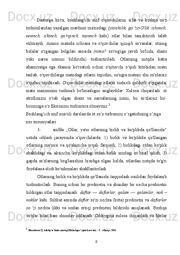 Dasturga   ko'ra,   boshlang'ich   sinf   o'quvchilarini   sifat   va   boshqa   so'z
turkumlaridan yasalgan mavhum ma'nodagi   (yaxshilik, go 'zciG'lik. ishonch,
sevinch,   o'kinch,   qo'rqinch,   tayanch   kabi)   otlar   bilan   tanishtirish   talab
etilmaydi.   Ammo   matnda   uchrasa   va   o'quvchilar   qiziqib   so'rasalar,   otning
bolalar   o'rgangan   belgilari   asosida   (nima?   so'rog'iga   javob   bo'lishi,   shaxs
yoki   narsa   nomini   bildirishi)   tushuntiriladi.   Otlarning   nutqda   katta
ahamiyatga   ega   ekanini   ko'rsatish   uchun   o'qituvchi   o'qish   kitobidan   matn
tanlab, o'quvchilarga matndagi otlarni topishni, so'ngra matnni shu so'zlarsiz
o'qishni topshiradi. O'quvchilar matndagi otlarni tushirib qoldirib o'qiganda,
matn   mazmunini   tushunib   bo'lmasligini   anglaydilar.   Xulosa   chiqariladi:   ot
atrofimizni   o'rab   olgan   shaxs   va   narsalarning   nomi,   bu   so'zlarsiz   bir-
birimizga o'z fikrimizni tushuntira olmaymiz. 2
Boshlang’ich sinf ona tili darslarida ot so’z turkumini o’rgatishning o’ziga 
xos xususiyatlari
3- sinfda   ,,Otlar,   ya'ni   otlarning   birlik   va   ko'plikda   qo'llanishi"
ustida   ishlash   jarayonida   o'quvchilarda:   1)   birlik   va   ko'plikda   qo'llangan
otlarning   ma'nosi   va   qo'shimcha   orqali   farqiash,   2)   birlikdagi   otdan   ko'plik
shaklidagi   va,   aksincha,   ko'plikdagi   otdan   birlik   sondagi   ot   hosil   qilish,   3)
gapda   so'zlarning   bog'lanishini   hisobga   olgan   holda,   otlardan   nutqda   to'g'ri
foydalana olish ko'nikmalari shakllantiriladi.
Otlarning birlik va ko'plikda qo'llanishi taqqoslash usulidan foydalanib
tushuntiriladi. Buning uchun bir predmetni va shunday bir necha predmetni
bildirgan  otlar taqqoslanadi:   daftar   —   dafiarlar, qalam   —   qalamlar,  nok  ~
noklar  kabi. Suhbat asosida  daftar  so'zi nechta (bitta) predmetni va  dafiarlar
so   'zi   nechta   (ikki   va   undan   ortiq)   predmetni   bildirishi   aniqlanadi.   Boshqa
so'zlar bilan ham shunday ishlanadi. Oddiygina xulosa chiqariladi va fikrlar
2
  Husanboeva Q. Adabiy ta’limda mustaqil fikrlashga o’rgatish asoslari. - T.: «Sharq», 2003
8