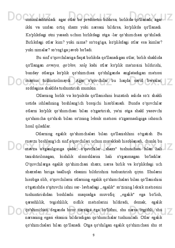 umumlashtiriladi:   agar   otlar   bir   predmetni   bildirsa,   birlikda   qo'llanadi,   agar
ikki   va   undan   ortiq   shaxs   yoki   narsani   bildirsa,   ko'plikda   qo'llanadi.
Ko'plikdagi   otni   yasash   uchun   birlikdagi   otga   -lar   qo'shimchasi   qo'shiladi.
Birlikdagi   otlar   kim?   yoki   nima?   so'rog'iga,   ko'plikdagi   otlar   esa   kimlar?
yoki nimalar? so'rog'iga javob bo'ladi.
Bu sinf o'quvchilariga faqat birlikda qo'llanadigan otlar, birlik shaklida
qo'llangan   armiya,   qo'shin,   xalq   kabi   otlar   ko'plik   ma'nosini   bildirishi,
bunday   otlarga   ko'plik   qo'shimchasi   qo'shilganda   anglatadigan   ma'nosi
maxsus   tushintirilmaydi.   Agar   o'quvchilar   bu   haqda   savol   bersalar,
soddagina shaklda tushuntirish mumkin.
Otlarning   birlik   va   ko'piikda   qo'llanishini   kuzatish   aslida   so'z   shakli
ustida   ishlashning   boshlang'ich   bosqichi   hisoblanadi.   Bunda   o'quvchilar
otlarni   ko'plik   qo'shimchasi   bilan   o'zgartirish,   ya'ni   otga   shakl   yasovchi
qo'shimcha   qo'shish   bilan   so'zning   leksik   ma'nosi   o'zgarmasligiga   ishonch
hosil qiladilar.
Otlarning   egalik   qo'shimchalari   bilan   qo'llanishhini   o'rgatish.   Bu
rnavzu boshlang'ich sinf o'quvchilari uchun murakkab hisoblanadi, chunki bu
mavzu   o'rganilgunga   qadar,   o'quvchilar   ,,shaxs"   tushunchasi   bilan   hali
tanishtirilmagan,   kishilik   olmoshlarini   hali   o'rganmagan   bo'ladilar.
O'quvchilarga   egalik   qo'shimchasi   shaxs,   narsa   birlik   va   ko'plikdagi   uch
shaxsdan   biriga   taalluqli   ekanini   bildirishini   tushuntirish   qiyin.   Shularni
hisobga olib, o'quvchilarni otlarning egalik qo'shimchalari bilan qo'llanishini
o'rgatishda o'qituvchi ishni sar- lavhadagi ,,egalik" so'zining leksik ma'nosini
tushuntirishdan   boshlashi   maqsadga   muvofiq:   „egalik"   ega   bo'lish,
qarashlilik,   tegishlilik,   oidlik   ma'nolarini   bildiradi,   demak,   egalik
qo'shimchasi   deganda   biror   narsaga   ega   bo'lishni,   shu   narsa   tegishli,   shu
narsaning   egasi   ekanini   bildiradigan   qo'shimchalar   tushuniladi.   Otlar   egalik
qo'shimchalari   bilan   qo'llanadi.   Otga   qo'shilgan   egalik   qo'shimchasi   shu   ot
9 