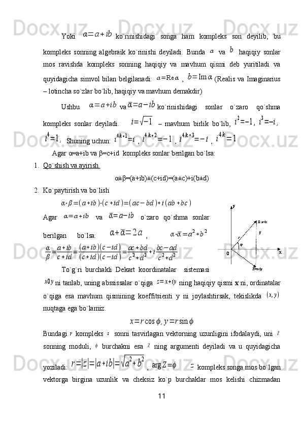 Yoki  α=	a+	ib ko`rinishidagi   songa   ham   kompleks   son   deyilib,   bu
kompleks   sonning   algebraik   ko`rinishi   deyiladi.   Bunda  	
a   va  	b   haqiqiy   sonlar
mos   ravishda   kompleks   sonning   haqiqiy   va   mavhum   qismi   deb   yuritiladi   va
quyidagicha simvol  bilan belgilanadi:  	
a=	Re	α ,  	b=	Im	α (Realis va  Imaginarius
– lotincha so`zlar bo`lib, haqiqiy va mavhum demakdir)
Ushbu  	
α=	a+ib va	α=	a−	ib ko`rinishidagi   sonlar   o`zaro   qo`shma
kompleks   sonlar   deyiladi.      	
i=	√−	1   –   mavhum   birlik   bo`lib,  	i2=−	1,	i3=−	i,	
i4=	1,
 Shuning uchun: 	i4k+1=	i , 	i4k+2=	−	1 , 	i4k+3=	−	i , 	i4k=	1
Agar α=a+ib va β=c+id  kompleks sonlar berilgan bo`lsa:
1. Qo`shish va ayirish.   
α±β=(a+ib)±(c+id)=(a±c)+i(b±d)
2. Ko`paytirish va bo`lish	
α⋅β=	(a+ib	)⋅(c+id	)=	(ac	−	bd	)+	i(ab	+bc	)
Agar  	
α=	a+ib   va  	α=	a−	ib   o`zaro   qo`shma   sonlar
berilgan   bo`lsa:  	
α	+	α=	2	a ,    	α⋅α=	a2+b2	
α
β=	a+ib	
c+id	=	(a+ib	)(c−	id	)	
(c+id	)(c−	id	)=	ac	+bd	
c2+d2+ibc	−	ad	
c2+d2
To`g`ri   burchakli   Dekart   koordinatalar     sistemasi	
x0y
ni tanlab, uning abssissalar o`qiga 	z=	x+iy ning haqiqiy qismi  x  ni, ordinatalar
o`qiga   esa   mavhum   qismining   koeffitsienti   y   ni   joylashtirsak,   tekislikda  	
(x,y)
nuqtaga ega bo`lamiz.	
x=	rcos	ϕ	,y=	rsin	ϕ
Bundagi  	
r   kompleks  	z   sonni   tasvirlagan   vektorning   uzunligini   ifodalaydi,   uni  	Ζ
sonning   moduli,  	
ϕ   burchakni   esa  	Ζ   ning   argumenti   deyiladi   va   u   quyidagicha
yoziladi: 	
r=	|z|=	|a+ib	|=	√a2+	b2 , 	
arg	Z=	ϕ      	z kompleks songa mos bo`lgan
vektorga   birgina   uzunlik   va   cheksiz   ko`p   burchaklar   mos   kelishi   chizmadan
11 