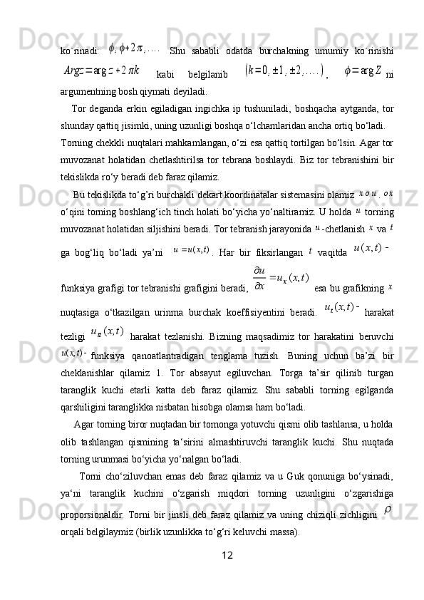 ko`rinadi:  ϕ,ϕ+2π	,....   Shu   sababli   odatda   burchakning   umumiy   ko`rinishi	
Argz	=	arg	z+2	πk
  kabi   belgilanib  	(k=	0,±	1,±	2,....) ,  	ϕ=	arg	Z ni
argumentning bosh qiymati deyiladi.
      Tor   deganda  erkin  egiladigan  ingichka  ip  tushuniladi,   boshqacha   aytganda,  tor
shunday qattiq jisimki, uning uzunligi boshqa o‘lchamlaridan ancha ortiq bo‘ladi.
Torning chekkli nuqtalari mahkamlangan, o‘zi esa qattiq tortilgan bo‘lsin. Agar tor
muvozanat  holatidan  chetlashtirilsa   tor  tebrana  boshlaydi.   Biz  tor   tebranishini  bir
tekislikda ro‘y beradi deb faraz qilamiz.
     Bu tekislikda to‘g’ri burchakli dekart koordinatalar sistemasini olamiz 	
xou . 	ox
o‘qini torning boshlang‘ich tinch holati bo‘yicha yo‘naltiramiz. U holda 	
u  torning
muvozanat holatidan siljishini beradi. Tor tebranish jarayonida 	
u -chetlanish 	x  va 	t
ga   bog‘liq   bo‘ladi   ya’ni    	
),	(	tx	u	u	 .   Har   bir   fiksirlangan  	t   vaqitda  	)	,	(	t	x	u
funksiya grafigi tor tebranishi grafigini beradi, 	
)	,	(	t	x	u	
x
u	
x		

  esa bu grafikning 	
x
nuqtasiga   o‘tkazilgan   urinma   burchak   koeffisiyentini   beradi.  	
)	,	(	t	x	ut harakat
tezligi   ),( txu	
tt
  harakat   tezlanishi.   Bizning   maqsadimiz   tor   harakatini   beruvchi	
),	(	tx	u
funksiya   qanoatlantradigan   tenglama   tuzish.   Buning   uchun   ba’zi   bir
cheklanishlar   qilamiz   1.   Tor   absayut   egiluvchan.   Torga   ta’sir   qilinib   turgan
taranglik   kuchi   etarli   katta   deb   faraz   qilamiz.   Shu   sababli   torning   egilganda
qarshiligini taranglikka nisbatan hisobga olamsa ham bo‘ladi.
     Agar torning biror nuqtadan bir tomonga yotuvchi qismi olib tashlansa, u holda
olib   tashlangan   qismining   ta‘sirini   almashtiruvchi   taranglik   kuchi.   Shu   nuqtada
torning urunmasi bo‘yicha yo‘nalgan bo‘ladi.
          Torni   cho‘ziluvchan   emas   deb   faraz   qilamiz   va   u   Guk   qonuniga   bo‘ysinadi,
ya‘ni   taranglik   kuchini   o‘zgarish   miqdori   torning   uzunligini   o‘zgarishiga
proporsionaldir.  Torni   bir   jinsli   deb  faraz  qilamiz   va   uning  chiziqli   zichligini  	

orqali belgilaymiz (birlik uzunlikka to‘g‘ri keluvchi massa).
12 