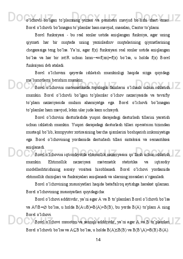 o’lchovli   bo’lgan   to’plamning   yuzasi   va   perimetri   mavjud   bo’lishi   shart   emas.
Borel o’lchovli bo’lmagan to’plamlar ham mavjud, masalan, Cantor to’plami.
Borel   funksiyasi   -   bu   real   sonlar   ustida   aniqlangan   funksiya,   agar   uning
qiymati   har   bir   nuqtada   uning   yaxinlashuv   nuqtalarining   qiymatlarining
chegarasiga   teng   bo’lsa.   Ya’ni,   agar   f(x)   funksiyasi   real   sonlar   ustida   aniqlangan
bo’lsa   va   har   bir   x ∈ R   uchun   limn→∞f(xn)=f(x)   bo’lsa,   u   holda   f(x)   Borel
funksiyasi deb ataladi.
Borel   o’lchovini   qayerda   ishlatish   mumkinligi   haqida   sizga   quyidagi
ma’lumotlarni berishim mumkin:
Borel   o’lchovini   matematikada   topologik   fazolarni   o’lchash   uchun   ishlatish
mumkin.   Borel   o’lchovli   bo’lgan   to’plamlar   o’lchov   nazariyasida   va   tavsifiy
to’plam   nazariyasida   muhim   ahamiyatga   ega.   Borel   o’lchovli   bo’lmagan
to’plamlar ham mavjud, lekin ular juda kam uchraydi.
Borel   o’lchovini   dasturlashda   yuqori   darajadagi   dasturlash   tillarini   yaratish
uchun   ishlatish   mumkin.   Yuqori   darajadagi   dasturlash   tillari   operatsion   tizimdan
mustaqil bo’lib, kompyuter xotirasining barcha qismlarini boshqarish imkoniyatiga
ega.   Borel   o’lchovining   yordamida   dasturlash   tillari   sintaksisi   va   semantikasi
aniqlanadi.
Borel o’lchovini iqtisodiyotda ehtimollik nazariyasini qo’llash uchun ishlatish
mumkin.   Ehtimollik   nazariyasi   matematik   statistika   va   iqtisodiy
modellashtirishning   asosiy   vositasi   hisoblanadi.   Borel   o’lchovi   yordamida
ehtimollik chiziqlari va funksiyalari aniqlanadi va ularning xossalari o’rganiladi.
Borel o’lchovining xususiyatlari haqida batafsilroq aytishga harakat qilaman.
Borel o’lchovining xususiyatlari quyidagicha:
Borel o’lchovi additivdir, ya’ni agar A va B to’plamlari Borel o’lchovli bo’lsa
va A∩B= ∅   bo’lsa,  u holda  B(A ∪ B)=B(A)+B(B),  bu yerda  B(A)   to’plam   A ning
Borel o’lchovi.
Borel o’lchovi monoton va sanoqli  additivdir, ya’ni agar A va B to’plamlari
Borel o’lchovli bo’lsa va A ⊆ B bo’lsa, u holda B(A)≤B(B) va B(B ∖ A)=B(B)-B(A).
14 
